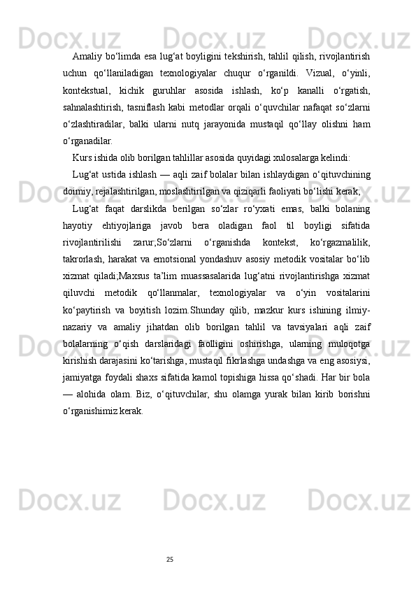 25Amaliy bo‘limda esa  lug‘at boyligini  tekshirish, tahlil qilish, rivojlantirish
uchun   qo‘llaniladigan   texnologiyalar   chuqur   o‘rganildi.   Vizual,   o‘yinli,
kontekstual,   kichik   guruhlar   asosida   ishlash,   ko‘p   kanalli   o‘rgatish,
sahnalashtirish,   tasniflash   kabi   metodlar   orqali   o‘quvchilar   nafaqat   so‘zlarni
o‘zlashtiradilar,   balki   ularni   nutq   jarayonida   mustaqil   qo‘llay   olishni   ham
o‘rganadilar.
Kurs ishida olib borilgan tahlillar asosida quyidagi xulosalarga kelindi:
Lug‘at   ustida   ishlash   —   aqli   zaif   bolalar   bilan   ishlaydigan   o‘qituvchining
doimiy, rejalashtirilgan, moslashtirilgan va qiziqarli faoliyati bo‘lishi kerak;
Lug‘at   faqat   darslikda   berilgan   so‘zlar   ro‘yxati   emas,   balki   bolaning
hayotiy   ehtiyojlariga   javob   bera   oladigan   faol   til   boyligi   sifatida
rivojlantirilishi   zarur;So‘zlarni   o‘rganishda   kontekst,   ko‘rgazmalilik,
takrorlash,   harakat   va   emotsional   yondashuv   asosiy   metodik   vositalar   bo‘lib
xizmat   qiladi;Maxsus   ta’lim   muassasalarida   lug‘atni   rivojlantirishga   xizmat
qiluvchi   metodik   qo‘llanmalar,   texnologiyalar   va   o‘yin   vositalarini
ko‘paytirish   va   boyitish   lozim.Shunday   qilib,   mazkur   kurs   ishining   ilmiy-
nazariy   va   amaliy   jihatdan   olib   borilgan   tahlil   va   tavsiyalari   aqli   zaif
bolalarning   o‘qish   darslaridagi   faolligini   oshirishga,   ularning   muloqotga
kirishish darajasini ko‘tarishga, mustaqil fikrlashga undashga va eng asosiysi,
jamiyatga foydali shaxs sifatida kamol topishiga hissa qo‘shadi. Har bir bola
—   alohida   olam.   Biz,   o‘qituvchilar,   shu   olamga   yurak   bilan   kirib   borishni
o‘rganishimiz kerak. 
