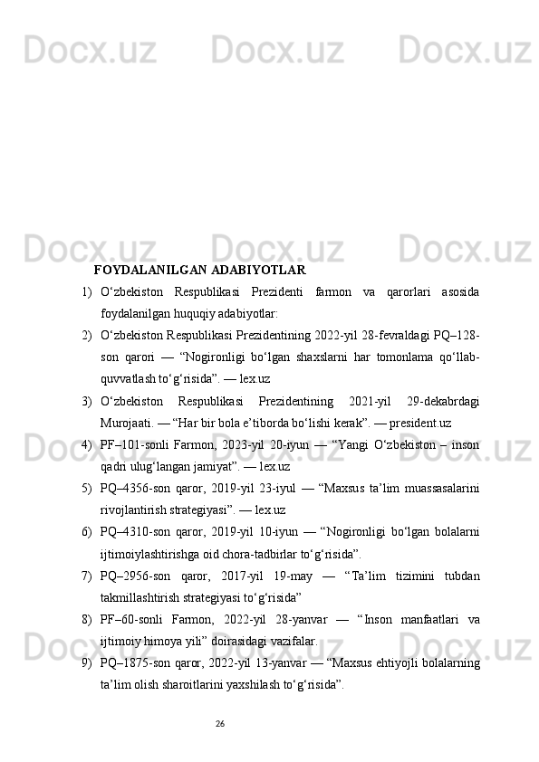 26FOYDALANILGAN ADABIYOTLAR
1) O‘zbekiston   Respublikasi   Prezidenti   farmon   va   qarorlari   asosida
foydalanilgan huquqiy adabiyotlar:
2) O‘zbekiston Respublikasi Prezidentining 2022-yil 28-fevraldagi PQ–128-
son   qarori   —   “Nogironligi   bo‘lgan   shaxslarni   har   tomonlama   qo‘llab-
quvvatlash to‘g‘risida”. — lex.uz
3) O‘zbekiston   Respublikasi   Prezidentining   2021-yil   29-dekabrdagi
Murojaati. — “Har bir bola e’tiborda bo‘lishi kerak”. — president.uz
4) PF–101-sonli   Farmon,   2023-yil   20-iyun   —   “Yangi   O‘zbekiston   –   inson
qadri ulug‘langan jamiyat”. — lex.uz
5) PQ–4356-son   qaror,   2019-yil   23-iyul   —   “Maxsus   ta’lim   muassasalarini
rivojlantirish strategiyasi”. — lex.uz
6) PQ–4310-son   qaror,   2019-yil   10-iyun   —   “Nogironligi   bo‘lgan   bolalarni
ijtimoiylashtirishga oid chora-tadbirlar to‘g‘risida”.
7) PQ–2956-son   qaror,   2017-yil   19-may   —   “Ta’lim   tizimini   tubdan
takmillashtirish strategiyasi to‘g‘risida”
8) PF–60-sonli   Farmon,   2022-yil   28-yanvar   —   “Inson   manfaatlari   va
ijtimoiy himoya yili” doirasidagi vazifalar.
9) PQ–1875-son qaror, 2022-yil 13-yanvar — “Maxsus ehtiyojli bolalarning
ta’lim olish sharoitlarini yaxshilash to‘g‘risida”. 