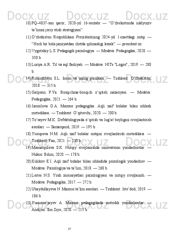 2710) PQ–4837-son   qaror,   2020-yil   16-sentabr   —   “O‘zbekistonda   inklyuziv
ta’limni joriy etish strategiyasi”.
11) O‘zbekiston   Respublikasi   Prezidentining   2024-yil   1-martdagi   nutqi   —
“Hech bir bola jamiyatdan chetda qolmasligi kerak”. —  president.uz
12) Vygotskiy L.S. Pedagogik psixologiya. — Moskva: Pedagogika, 2020. —
350 b.
13) Luriya A.R. Til va aql faoliyati. — Moskva: NITs "Logos", 2019. — 280
b.
14) Rubinshteyn   S.L.   Inson   va   uning   psixikasi.   —   Toshkent:   O‘zbekiston,
2018. — 315 b.
15) Galperin   P.Ya.   Bosqichma-bosqich   o‘qitish   nazariyasi.   —   Moskva:
Pedagogika, 2021. — 264 b.
16) Ismoilova   G.A.   Maxsus   pedagogika:   Aqli   zaif   bolalar   bilan   ishlash
metodikasi. — Toshkent: O‘qituvchi, 2020. — 200 b.
17) To‘rayev M.K. Defektologiyada o‘qitish va lug‘at boyligini rivojlantirish
asoslari. — Samarqand, 2019. — 195 b.
18) Yusupova   N.M.   Aqli   zaif   bolalar   nutqini   rivojlantirish   metodikasi.   —
Toshkent: Fan, 2021. — 230 b.
19) Mamatqulova   S.K.   Nutqiy   rivojlanishda   innovatsion   yondashuvlar.   —
Nukus: Bilim, 2020. — 178 b.
20) Kulikov   E.I.   Aqli   zaif   bolalar   bilan   ishlashda   psixologik   yondashuv.   —
Moskva: Psixologiya va ta’lim, 2018. — 260 b.
21) Leites   N.S.   Yosh   xususiyatlari   psixologiyasi   va   nutqiy   rivojlanish.   —
Moskva: Pedagogika, 2017. — 272 b.
22) Ubaydullayeva N. Maxsus ta’lim asoslari. — Toshkent: Iste’dod, 2019. —
186 b.
23) Yunusxo‘jayev   A.   Maxsus   pedagogikada   metodik   yondashuvlar.   —
Andijon: Ilm Ziyo, 2020. — 215 b. 