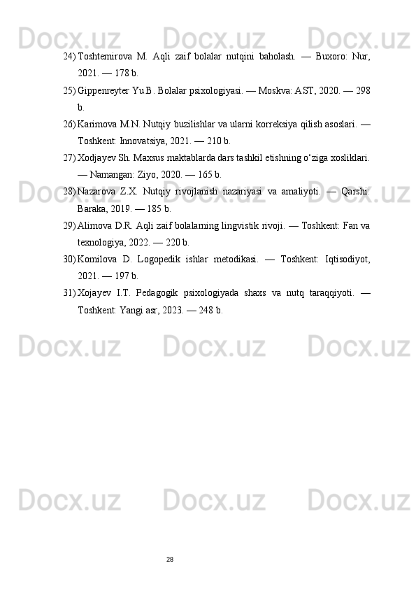 2824) Toshtemirova   M.   Aqli   zaif   bolalar   nutqini   baholash.   —   Buxoro:   Nur,
2021. — 178 b.
25) Gippenreyter Yu.B. Bolalar psixologiyasi. — Moskva: AST, 2020. — 298
b.
26) Karimova M.N. Nutqiy buzilishlar va ularni korreksiya qilish asoslari. —
Toshkent: Innovatsiya, 2021. — 210 b.
27) Xodjayev Sh. Maxsus maktablarda dars tashkil etishning o‘ziga xosliklari.
— Namangan: Ziyo, 2020. — 165 b.
28) Nazarova   Z.X.   Nutqiy   rivojlanish   nazariyasi   va   amaliyoti.   —   Qarshi:
Baraka, 2019. — 185 b.
29) Alimova D.R. Aqli zaif bolalarning lingvistik rivoji. — Toshkent: Fan va
texnologiya, 2022. — 220 b.
30) Komilova   D.   Logopedik   ishlar   metodikasi.   —   Toshkent:   Iqtisodiyot,
2021. — 197 b.
31) Xojayev   I.T.   Pedagogik   psixologiyada   shaxs   va   nutq   taraqqiyoti.   —
Toshkent: Yangi asr, 2023. — 248 b. 