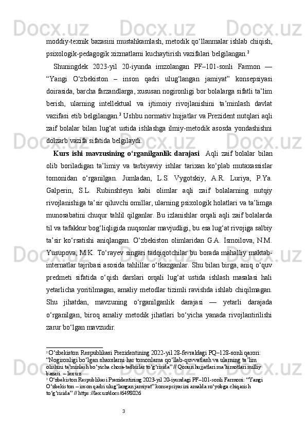 3moddiy-texnik bazasini mustahkamlash, metodik qo‘llanmalar ishlab chiqish,
psixologik-pedagogik xizmatlarni kuchaytirish vazifalari belgilangan. 2
Shuningdek   2023-yil   20-iyunda   imzolangan   PF–101-sonli   Farmon   —
“Yangi   O‘zbekiston   –   inson   qadri   ulug‘langan   jamiyat”   konsepsiyasi
doirasida, barcha farzandlarga, xususan nogironligi bor bolalarga sifatli ta’lim
berish,   ularning   intellektual   va   ijtimoiy   rivojlanishini   ta’minlash   davlat
vazifasi etib belgilangan. 3
 Ushbu normativ hujjatlar va Prezident nutqlari aqli
zaif   bolalar   bilan   lug‘at   ustida   ishlashga   ilmiy-metodik   asosda   yondashishni
dolzarb vazifa sifatida belgilaydi.
Kurs   ishi   mavzusining   o‘rganilganlik   darajasi     Aqli   zaif   bolalar   bilan
olib   boriladigan   ta’limiy   va   tarbiyaviy   ishlar   tarixan   ko‘plab   mutaxassislar
tomonidan   o‘rganilgan.   Jumladan,   L.S.   Vygotskiy,   A.R.   Luriya,   P.Ya.
Galperin,   S.L.   Rubinshteyn   kabi   olimlar   aqli   zaif   bolalarning   nutqiy
rivojlanishiga ta’sir qiluvchi omillar, ularning psixologik holatlari va ta’limga
munosabatini chuqur tahlil qilganlar. Bu izlanishlar orqali aqli zaif bolalarda
til va tafakkur bog‘liqligida nuqsonlar mavjudligi, bu esa lug‘at rivojiga salbiy
ta’sir   ko‘rsatishi   aniqlangan.   O‘zbekiston   olimlaridan   G.A.   Ismoilova,   N.M.
Yusupova, M.K. To‘rayev singari tadqiqotchilar bu borada mahalliy maktab-
internatlar tajribasi asosida tahlillar o‘tkazganlar. Shu bilan birga, aniq o‘quv
predmeti   sifatida   o‘qish   darslari   orqali   lug‘at   ustida   ishlash   masalasi   hali
yetarlicha yoritilmagan, amaliy metodlar tizimli ravishda ishlab chiqilmagan.
Shu   jihatdan,   mavzuning   o‘rganilganlik   darajasi   —   yetarli   darajada
o‘rganilgan,   biroq   amaliy   metodik   jihatlari   bo‘yicha   yanada   rivojlantirilishi
zarur bo‘lgan mavzudir.
2
  O‘zbekiston Respublikasi Prezidentining 2022-yil 28-fevraldagi PQ–128-sonli qarori: 
“Nogironligi bo‘lgan shaxslarni har tomonlama qo‘llab-quvvatlash va ularning ta’lim 
olishini ta’minlash bo‘yicha chora-tadbirlar to‘g‘risida” // Qonun hujjatlari ma’lumotlari milliy 
bazasi. – lex.uz
3
  O‘zbekiston Respublikasi Prezidentining 2023-yil 20-iyundagi PF–101-sonli Farmoni: “Yangi 
O‘zbekiston – inson qadri ulug‘langan jamiyat” konsepsiyasini amalda ro‘yobga chiqarish 
to‘g‘risida” // https://lex.uz/docs/6498026 