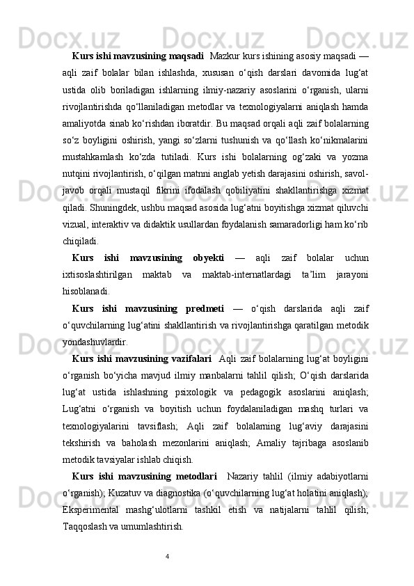 4Kurs ishi mavzusining maqsadi     Mazkur kurs ishining asosiy maqsadi —
aqli   zaif   bolalar   bilan   ishlashda,   xususan   o‘qish   darslari   davomida   lug‘at
ustida   olib   boriladigan   ishlarning   ilmiy-nazariy   asoslarini   o‘rganish,   ularni
rivojlantirishda   qo‘llaniladigan   metodlar   va   texnologiyalarni   aniqlash   hamda
amaliyotda sinab ko‘rishdan iboratdir. Bu maqsad orqali aqli zaif bolalarning
so‘z   boyligini   oshirish,   yangi   so‘zlarni   tushunish   va   qo‘llash   ko‘nikmalarini
mustahkamlash   ko‘zda   tutiladi.   Kurs   ishi   bolalarning   og‘zaki   va   yozma
nutqini rivojlantirish, o‘qilgan matnni anglab yetish darajasini oshirish, savol-
javob   orqali   mustaqil   fikrini   ifodalash   qobiliyatini   shakllantirishga   xizmat
qiladi. Shuningdek, ushbu maqsad asosida lug‘atni boyitishga xizmat qiluvchi
vizual, interaktiv va didaktik usullardan foydalanish samaradorligi ham ko‘rib
chiqiladi. 
Kurs   ishi   mavzusining   obyekti   —   aqli   zaif   bolalar   uchun
ixtisoslashtirilgan   maktab   va   maktab-internatlardagi   ta’lim   jarayoni
hisoblanadi.
Kurs   ishi   mavzusining   predmeti   —   o‘qish   darslarida   aqli   zaif
o‘quvchilarning lug‘atini shakllantirish va rivojlantirishga qaratilgan metodik
yondashuvlardir.
Kurs   ishi   mavzusining   vazifalari     Aqli   zaif   bolalarning   lug‘at   boyligini
o‘rganish   bo‘yicha   mavjud   ilmiy   manbalarni   tahlil   qilish;   O‘qish   darslarida
lug‘at   ustida   ishlashning   psixologik   va   pedagogik   asoslarini   aniqlash;
Lug‘atni   o‘rganish   va   boyitish   uchun   foydalaniladigan   mashq   turlari   va
texnologiyalarini   tavsiflash;   Aqli   zaif   bolalarning   lug‘aviy   darajasini
tekshirish   va   baholash   mezonlarini   aniqlash;   Amaliy   tajribaga   asoslanib
metodik tavsiyalar ishlab chiqish.
Kurs   ishi   mavzusining   metodlari     Nazariy   tahlil   (ilmiy   adabiyotlarni
o‘rganish);   Kuzatuv va diagnostika (o‘quvchilarning lug‘at holatini aniqlash);
Eksperimental   mashg‘ulotlarni   tashkil   etish   va   natijalarni   tahlil   qilish;
Taqqoslash va umumlashtirish. 
