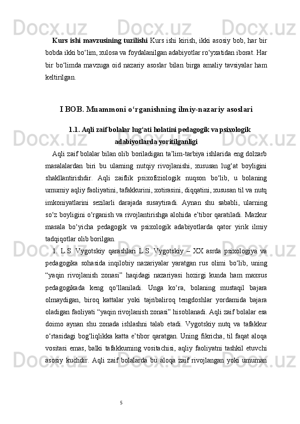 5Kurs ishi  mavzusining tuzilishi   Kurs  ishi  kirish, ikki  asosiy  bob, har  bir
bobda ikki bo‘lim, xulosa va foydalanilgan adabiyotlar ro‘yxatidan iborat. Har
bir   bo‘limda   mavzuga   oid   nazariy   asoslar   bilan   birga   amaliy   tavsiyalar   ham
keltirilgan.
I BOB. Muammoni o‘rganishning ilmiy-nazariy asoslari
1.1. Aqli zaif bolalar lug‘ati holatini pedagogik va psixologik
adabiyotlarda yoritilganligi
Aqli zaif bolalar bilan olib boriladigan ta’lim-tarbiya ishlarida eng dolzarb
masalalardan   biri   bu   ularning   nutqiy   rivojlanishi,   xususan   lug‘at   boyligini
shakllantirishdir.   Aqli   zaiflik   psixofiziologik   nuqson   bo‘lib,   u   bolaning
umumiy aqliy faoliyatini, tafakkurini, xotirasini, diqqatini, xususan til va nutq
imkoniyatlarini   sezilarli   darajada   susaytiradi.   Aynan   shu   sababli,   ularning
so‘z boyligini o‘rganish va rivojlantirishga alohida e’tibor qaratiladi. Mazkur
masala   bo‘yicha   pedagogik   va   psixologik   adabiyotlarda   qator   yirik   ilmiy
tadqiqotlar olib borilgan.
1.   L.S.   Vygotskiy   qarashlari   L.S.   Vygotskiy   –   XX   asrda   psixologiya   va
pedagogika   sohasida   inqilobiy   nazariyalar   yaratgan   rus   olimi   bo‘lib,   uning
“yaqin   rivojlanish   zonasi”   haqidagi   nazariyasi   hozirgi   kunda   ham   maxsus
pedagogikada   keng   qo‘llaniladi.   Unga   ko‘ra,   bolaning   mustaqil   bajara
olmaydigan,   biroq   kattalar   yoki   tajribaliroq   tengdoshlar   yordamida   bajara
oladigan faoliyati “yaqin rivojlanish zonasi” hisoblanadi. Aqli zaif bolalar esa
doimo   aynan   shu   zonada   ishlashni   talab   etadi.   Vygotskiy   nutq   va   tafakkur
o‘rtasidagi  bog‘liqlikka katta e’tibor  qaratgan. Uning fikricha, til  faqat  aloqa
vositasi   emas,   balki   tafakkurning   vositachisi,   aqliy   faoliyatni   tashkil   etuvchi
asosiy   kuchdir.   Aqli   zaif   bolalarda   bu   aloqa   zaif   rivojlangan   yoki   umuman 