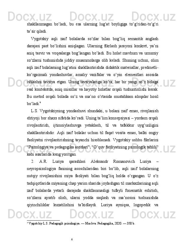6shakllanmagan   bo‘ladi,   bu   esa   ularning   lug‘at   boyligiga   to‘g‘ridan-to‘g‘ri
ta’sir qiladi.
Vygotskiy   aqli   zaif   bolalarda   so‘zlar   bilan   bog‘liq   semantik   anglash
darajasi   past   bo‘lishini   aniqlagan.   Ularning   fikrlash   jarayoni   konkret,   ya’ni
aniq  tasvir   va   voqealarga  bog‘langan   bo‘ladi.   Bu   holat   mavhum   va  umumiy
so‘zlarni   tushunishda   jiddiy   muammolarga   olib   keladi.   Shuning   uchun,   olim
aqli zaif bolalarning lug‘atini shakllantirishda didaktik materiallar, predmetli-
ko‘rgazmali   yondashuvlar,   amaliy   vazifalar   va   o‘yin   elementlari   asosida
ishlashni   tavsiya   etgan.   Uning   tavsiyalariga   ko‘ra,   har   bir   yangi   so‘z   bolaga
real kontekstda, aniq misollar va hayotiy holatlar orqali tushuntirilishi kerak.
Bu   metod   orqali   bolada   so‘z   va   ma’no   o‘rtasida   mustahkam   aloqalar   hosil
bo‘ladi. 4
L.S.   Vygotskiyning   yondashuvi   shundaki,   u   bolani   zaif   emas,   rivojlanish
ehtiyoji bor shaxs sifatida ko‘radi. Uning ta’lim konsepsiyasi – yordam orqali
rivojlantirish,   ijtimoiylashuvga   yetaklash,   til   va   tafakkur   uyg‘unligini
shakllantirishdir.   Aqli   zaif   bolalar   uchun   til   faqat   vosita   emas,   balki   ongiy
faoliyatni   rivojlantirishning   tayanchi   hisoblanadi.   Vygotskiy   ushbu   fikrlarini
“Psixologiya va pedagogika asoslari”, “O‘quv faoliyatining psixologik tahlili”
kabi asarlarida keng yoritgan.
2.   A.R.   Luriya   qarashlari   Aleksandr   Romanovich   Luriya   –
neyropsixologiya   fanining   asoschilaridan   biri   bo‘lib,   aqli   zaif   bolalarning
nutqiy   rivojlanishini   miya   faoliyati   bilan   bog‘liq   holda   o‘rgangan.   U   o‘z
tadqiqotlarida miyaning chap yarim sharida joylashgan til markazlarining aqli
zaif   bolalarda   yetarli   darajada   shakllanmasligi   tufayli   fonematik   eshitish,
so‘zlarni   ajratib   olish,   ularni   yodda   saqlash   va   ma’nosini   tushunishda
qiyinchiliklar   kuzatilishini   ta’kidlaydi.   Luriya   ayniqsa,   logopedik   va
4
 Vygotskiy L.S. Pedagogik psixologiya. — Moskva: Pedagogika, 2020. — 350 b. 