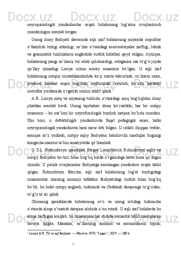 7neyropsixologik   yondashuvlar   orqali   bolalarning   lug‘atini   rivojlantirish
mumkinligini asoslab bergan.
Uning   ilmiy   faoliyati   davomida   aqli   zaif   bolalarning   miyasida   impulslar
o‘tkazilish  tezligi   sekinligi,  so‘zlar  o‘rtasidagi  assotsiatsiyalar   zaifligi,  leksik
va  grammatik  tuzilmalarni  anglashda  sustlik   holatlari  qayd   etilgan.   Ayniqsa,
bolalarning yangi so‘zlarni tez eslab qololmasligi, eslaganini esa to‘g‘ri joyda
qo‘llay   olmasligi   Luriya   uchun   asosiy   muammo   bo‘lgan.   U   aqli   zaif
bolalarning   nutqini   mustahkamlashda   ko‘p   marta   takrorlash,   so‘zlarni   rasm,
predmet,   harakat   orqali   bog‘lash,   multimodal   (eshitish,   ko‘rish,   harakat)
metodlar yordamida o‘rgatish usulini taklif qiladi. 5
A.R.   Luriya   nutq   va   miyaning   tuzilishi   o‘rtasidagi   aniq   bog‘liqlikni   ilmiy
jihatdan   asoslab   berdi.   Uning   tajribalari   shuni   ko‘rsatdiki,   har   bir   nutqiy
muammo – bu ma’lum bir neyrofiziologik buzilish natijasi bo‘lishi  mumkin.
Shu   bois,   u   defektologik   yondashuvda   faqat   pedagogik   emas,   balki
neyropsixologik yondashuvni ham zarur deb bilgan. U ishlab chiqqan testlar,
ayniqsa   so‘z   yodlash,   nutqiy   aqliy   faoliyatni   baholovchi   mashqlar   bugungi
kungacha maxsus ta’lim amaliyotida qo‘llaniladi.
3.   S.L.   Rubinshteyn   qarashlari   Sergey   Leonidovich   Rubinshteyn   aqliy   va
nutqiy faoliyatni bir-biri bilan bog‘liq holda o‘rganishga katta hissa qo‘shgan
olimdir.   U  psixik   rivojlanishni   faoliyatga   asoslangan   yondashuv   orqali   tahlil
qilgan.   Rubinshteyn   fikricha,   aqli   zaif   bolalarning   lug‘at   boyligidagi
muammolar   ularning   umumiy   tafakkur   faoliyatidagi   sustlik   bilan   bog‘liq
bo‘lib, bu holat  nutqiy anglash, tushunish va ifodalash  darajasiga to‘g‘ridan-
to‘g‘ri ta’sir qiladi.
Olimning   qarashlarida   bolalarning   so‘z   va   uning   ortidagi   tushuncha
o‘rtasida aloqa o‘rnatish darajasi alohida o‘rin tutadi. U aqli zaif bolalarda bu
aloqa zaifligini aniqlab, bu muammoni hal etishda semantik tahlil mashqlarini
tavsiya   qilgan.   Masalan,   so‘zlarning   sinonim   va   antonimlarini   topish,
5
  Luriya A.R. Til va aql faoliyati. — Moskva: NITs "Logos", 2019. — 280 b. 
