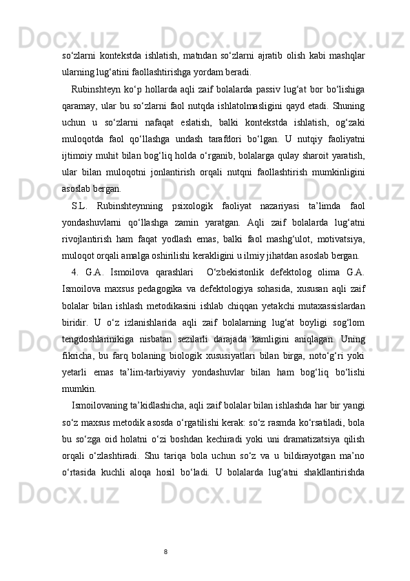 8so‘zlarni   kontekstda   ishlatish,   matndan   so‘zlarni   ajratib   olish   kabi   mashqlar
ularning lug‘atini faollashtirishga yordam beradi.
Rubinshteyn   ko‘p   hollarda   aqli   zaif   bolalarda   passiv   lug‘at   bor   bo‘lishiga
qaramay,  ular   bu   so‘zlarni   faol   nutqda   ishlatolmasligini   qayd   etadi.  Shuning
uchun   u   so‘zlarni   nafaqat   eslatish,   balki   kontekstda   ishlatish,   og‘zaki
muloqotda   faol   qo‘llashga   undash   tarafdori   bo‘lgan.   U   nutqiy   faoliyatni
ijtimoiy muhit  bilan bog‘liq holda o‘rganib, bolalarga qulay sharoit yaratish,
ular   bilan   muloqotni   jonlantirish   orqali   nutqni   faollashtirish   mumkinligini
asoslab bergan.
S.L.   Rubinshteynning   psixologik   faoliyat   nazariyasi   ta’limda   faol
yondashuvlarni   qo‘llashga   zamin   yaratgan.   Aqli   zaif   bolalarda   lug‘atni
rivojlantirish   ham   faqat   yodlash   emas,   balki   faol   mashg‘ulot,   motivatsiya,
muloqot orqali amalga oshirilishi kerakligini u ilmiy jihatdan asoslab bergan.
4.   G.A.   Ismoilova   qarashlari     O‘zbekistonlik   defektolog   olima   G.A.
Ismoilova   maxsus   pedagogika   va   defektologiya   sohasida,   xususan   aqli   zaif
bolalar   bilan   ishlash   metodikasini   ishlab   chiqqan   yetakchi   mutaxassislardan
biridir.   U   o‘z   izlanishlarida   aqli   zaif   bolalarning   lug‘at   boyligi   sog‘lom
tengdoshlarinikiga   nisbatan   sezilarli   darajada   kamligini   aniqlagan.   Uning
fikricha,   bu   farq   bolaning   biologik   xususiyatlari   bilan   birga,   noto‘g‘ri   yoki
yetarli   emas   ta’lim-tarbiyaviy   yondashuvlar   bilan   ham   bog‘liq   bo‘lishi
mumkin.
Ismoilovaning ta’kidlashicha, aqli zaif bolalar bilan ishlashda har bir yangi
so‘z maxsus metodik asosda o‘rgatilishi kerak: so‘z rasmda ko‘rsatiladi, bola
bu   so‘zga   oid   holatni   o‘zi   boshdan   kechiradi   yoki   uni   dramatizatsiya   qilish
orqali   o‘zlashtiradi.   Shu   tariqa   bola   uchun   so‘z   va   u   bildirayotgan   ma’no
o‘rtasida   kuchli   aloqa   hosil   bo‘ladi.   U   bolalarda   lug‘atni   shakllantirishda 