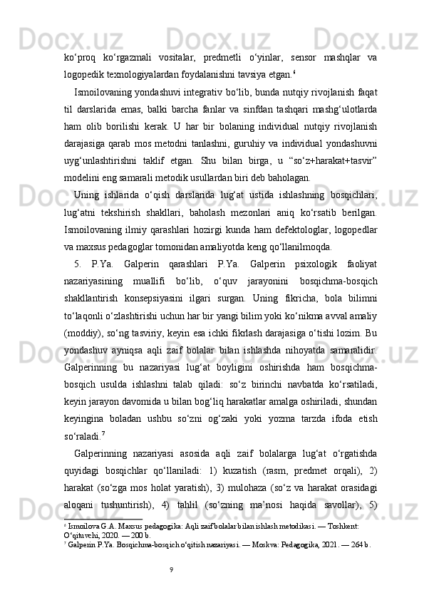 9ko‘proq   ko‘rgazmali   vositalar,   predmetli   o‘yinlar,   sensor   mashqlar   va
logopedik texnologiyalardan foydalanishni tavsiya etgan. 6
Ismoilovaning yondashuvi integrativ bo‘lib, bunda nutqiy rivojlanish faqat
til   darslarida   emas,   balki   barcha   fanlar   va   sinfdan   tashqari   mashg‘ulotlarda
ham   olib   borilishi   kerak.   U   har   bir   bolaning   individual   nutqiy   rivojlanish
darajasiga   qarab   mos   metodni   tanlashni,   guruhiy   va   individual   yondashuvni
uyg‘unlashtirishni   taklif   etgan.   Shu   bilan   birga,   u   “so‘z+harakat+tasvir”
modelini eng samarali metodik usullardan biri deb baholagan.
Uning   ishlarida   o‘qish   darslarida   lug‘at   ustida   ishlashning   bosqichlari,
lug‘atni   tekshirish   shakllari,   baholash   mezonlari   aniq   ko‘rsatib   berilgan.
Ismoilovaning   ilmiy   qarashlari   hozirgi   kunda   ham   defektologlar,   logopedlar
va maxsus pedagoglar tomonidan amaliyotda keng qo‘llanilmoqda.
5.   P.Ya.   Galperin   qarashlari   P.Ya.   Galperin   psixologik   faoliyat
nazariyasining   muallifi   bo‘lib,   o‘quv   jarayonini   bosqichma-bosqich
shakllantirish   konsepsiyasini   ilgari   surgan.   Uning   fikricha,   bola   bilimni
to‘laqonli o‘zlashtirishi uchun har bir yangi bilim yoki ko‘nikma avval amaliy
(moddiy), so‘ng tasviriy, keyin esa ichki fikrlash darajasiga o‘tishi lozim. Bu
yondashuv   ayniqsa   aqli   zaif   bolalar   bilan   ishlashda   nihoyatda   samaralidir.
Galperinning   bu   nazariyasi   lug‘at   boyligini   oshirishda   ham   bosqichma-
bosqich   usulda   ishlashni   talab   qiladi:   so‘z   birinchi   navbatda   ko‘rsatiladi,
keyin jarayon davomida u bilan bog‘liq harakatlar amalga oshiriladi, shundan
keyingina   boladan   ushbu   so‘zni   og‘zaki   yoki   yozma   tarzda   ifoda   etish
so‘raladi. 7
Galperinning   nazariyasi   asosida   aqli   zaif   bolalarga   lug‘at   o‘rgatishda
quyidagi   bosqichlar   qo‘llaniladi:   1)   kuzatish   (rasm,   predmet   orqali),   2)
harakat   (so‘zga   mos   holat   yaratish),   3)   mulohaza   (so‘z   va   harakat   orasidagi
aloqani   tushuntirish),   4)   tahlil   (so‘zning   ma’nosi   haqida   savollar),   5)
6
  Ismoilova G.A. Maxsus pedagogika: Aqli zaif bolalar bilan ishlash metodikasi. — Toshkent: 
O‘qituvchi, 2020. — 200 b.
7
  Galperin P.Ya. Bosqichma-bosqich o‘qitish nazariyasi. — Moskva: Pedagogika, 2021. — 264 b. 