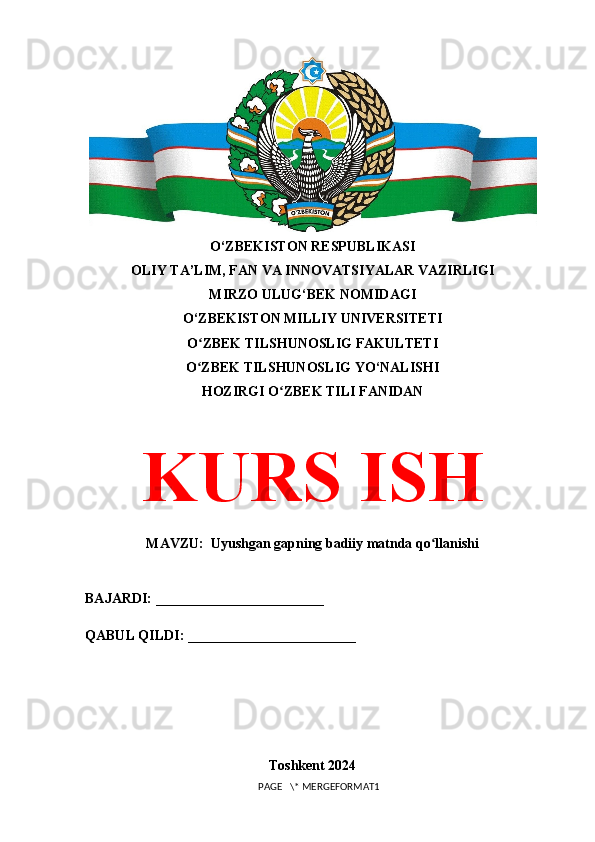 O‘ZBEKISTON RESPUBLIKASI 
OLIY TA’LIM, FAN VA INNOVATSIYALAR VAZIRLIGI
MIRZO ULUG‘BEK NOMIDAGI 
O‘ZBEKISTON MILLIY UNIVERSITETI
O ZBEK TILSHUNOSLIG FAKULTETIʻ
O ZBEK TILSHUNOSLIG YO‘NALISHI
ʻ
HOZIRGI O ZBEK TILI FANIDAN	
ʻ
KURS ISH
MAVZU:  Uyushgan gapning badiiy matnda qo llanishi	
ʻ
BAJARDI: ________________________
QABUL QILDI: ________________________
Toshkent 2024
PAGE   \* MERGEFORMAT1 