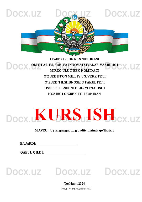O‘ZBEKISTON RESPUBLIKASI 
OLIY TA’LIM, FAN VA INNOVATSIYALAR VAZIRLIGI
MIRZO ULUG‘BEK NOMIDAGI 
O‘ZBEKISTON MILLIY UNIVERSITETI
O ZBEK TILSHUNOSLIG FAKULTETIʻ
O ZBEK TILSHUNOSLIG YO‘NALISHI
ʻ
HOZIRGI O ZBEK TILI FANIDAN	
ʻ
KURS ISH
MAVZU:  Uyushgan gapning badiiy matnda qo llanishi	
ʻ
BAJARDI: ________________________
QABUL QILDI: ________________________
Toshkent 2024
PAGE   \* MERGEFORMAT1