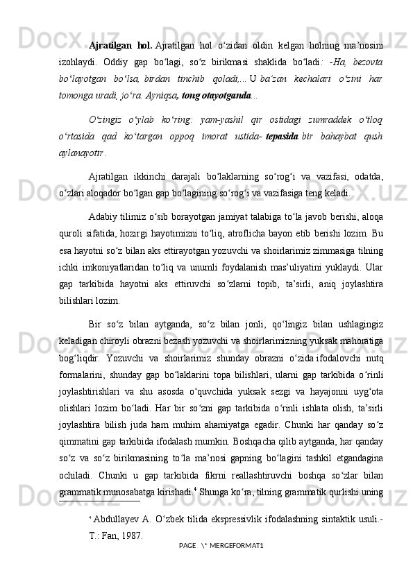 Ajratilgan   hol.   Ajratilgan   hol   o zidan   oldin   kelgan   holning   ma’nosiniʻ
izohlaydi.   Oddiy   gap   bo lagi,   so z   birikmasi   shaklida   bo ladi	
ʻ ʻ ʻ :   -Ha,   bezovta
bo layotgan   bo lsa,	
ʻ ʻ   birdan   tinchib   qoladi ,...   U   ba’zan   kechalari   o zini   har	ʻ
tomonga uradi, jo ra. Ayniqsa	
ʻ , tong otayotganda ...
O zingiz   o ylab   ko ring:   yam-yashil   qir   ostidagi   zumraddek   o tloq	
ʻ ʻ ʻ ʻ
o rtasida   qad   ko targan   oppoq   imorat   ustida-	
ʻ ʻ   tepasida   bir   bahaybat   qush
aylanayotir .
Ajratilgan   ikkinchi   darajali   bo laklarning   so rog i   va   vazifasi,   odatda,	
ʻ ʻ ʻ
o zlari aloqador bo lgan gap bo lagining so rog i va vazifasiga teng keladi.	
ʻ ʻ ʻ ʻ ʻ
Adabiy tilimiz o sib borayotgan jamiyat talabiga to la javob berishi, aloqa	
ʻ ʻ
quroli   sifatida,  hozirgi   hayotimizni   to liq,   atroflicha   bayon  etib   berishi   lozim.   Bu	
ʻ
esa hayotni so z bilan aks ettirayotgan yozuvchi va shoirlarimiz zimmasiga tilning	
ʻ
ichki   imkoniyatlaridan   to liq   va   unumli   foydalanish   mas’uliyatini   yuklaydi.   Ular	
ʻ
gap   tarkibida   hayotni   aks   ettiruvchi   so zlarni   topib,   ta’sirli,   aniq   joylashtira	
ʻ
bilishlari lozim.
Bir   so z   bilan   aytganda,   so z   bilan   jonli,   qo lingiz   bilan   ushlagingiz	
ʻ ʻ ʻ
keladigan chiroyli obrazni bezash yozuvchi va shoirlarimizning yuksak mahoratiga
bog liqdir.   Yozuvchi   va   shoirlarimiz   shunday   obrazni   o zida	
ʻ ʻ   ifodalovchi   nutq
formalarini ,   shunday   gap   bo laklarini   topa   bilishlari,   ularni   gap   tarkibida   o rinli	
ʻ ʻ
joylashtirishlari   va   shu   asosda   o quvchida   yuksak   sezgi   va   hayajonni   uyg ota	
ʻ ʻ
olishlari   lozim   bo ladi.   Har   bir   so zni   gap   tarkibida   o rinli   ishlata   olish,   ta’sirli	
ʻ ʻ ʻ
joylashtira   bilish   juda   ham   muhim   ahamiyatga   egadir.   Chunki   har   qanday   so z	
ʻ
qimmatini gap tarkibida ifodalash mumkin. Boshqacha qilib aytganda, har qanday
so z   va   so z   birikmasining   to la   ma’nosi   gapning   bo lagini   tashkil   etgandagina	
ʻ ʻ ʻ ʻ
ochiladi.   Chunki   u   gap   tarkibida   fikrni   reallashtiruvchi   boshqa   so zlar   bilan	
ʻ
grammatik munosabatga kirishadi. 4
 Shunga ko ra, tilning grammatik qurlishi uning	
ʻ
4
  Abdullayev   A.   O zbek   tilida   ekspressivlik   ifodalashning   sintaktik   usuli.-	
ʻ
T.: Fan, 1987.
PAGE   \* MERGEFORMAT1 