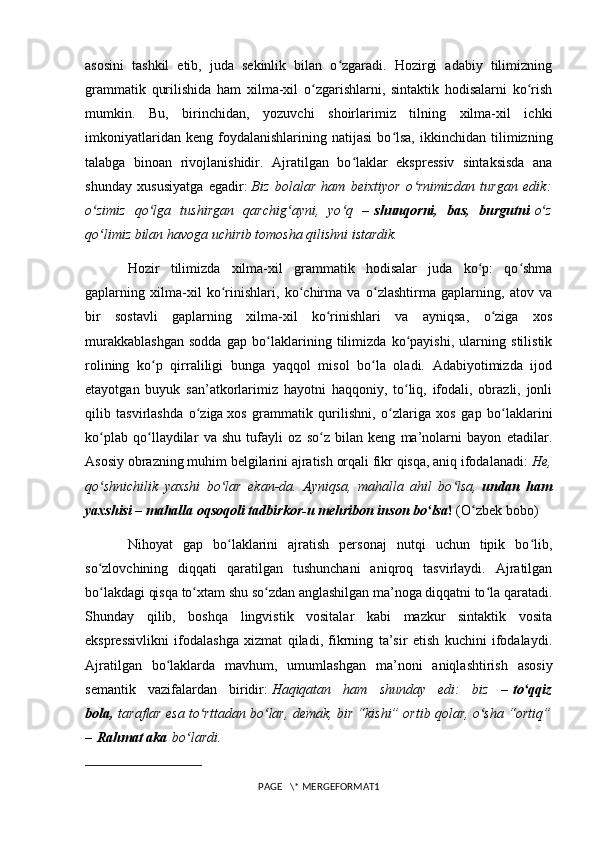 asosini   tashkil   etib,   juda   sekinlik   bilan   o zgaradi.   Hozirgi   adabiy   tilimizningʻ
grammatik   qurilishida   ham   xilma-xil   o zgarishlarni,   sintaktik   hodisalarni   ko rish	
ʻ ʻ
mumkin.   Bu,   birinchidan,   yozuvchi   shoirlarimiz   tilning   xilma-xil   ichki
imkoniyatlaridan   keng   foydalanishlarining   natijasi   bo lsa,   ikkinchidan   tilimizning	
ʻ
talabga   binoan   rivojlanishidir.   Ajratilgan   bo laklar   ekspressiv   sintaksisda   ana	
ʻ
shunday   xususiyatga   egadir:   Biz   bolalar   ham   beixtiyor   o rnimizdan   turgan   edik:	
ʻ
o zimiz   qo lga   tushirgan   qarchig ayni,   yo q   –	
ʻ ʻ ʻ ʻ   shunqorni,   bas,   burgutni   o z	ʻ
qo limiz bilan havoga uchirib tomosha qilishni istardik.	
ʻ
Hozir   tilimizda   xilma-xil   grammatik   hodisalar   juda   ko p:   qo shma	
ʻ ʻ
gaplarning   xilma-xil   ko rinishlari,   ko chirma   va   o zlashtirma   gaplarning,   atov   va	
ʻ ʻ ʻ
bir   sostavli   gaplarning   xilma-xil   ko rinishlari   va   ayniqsa,   o ziga   xos	
ʻ ʻ
murakkablashgan   sodda   gap   bo laklarining   tilimizda   ko payishi,   ularning   stilistik	
ʻ ʻ
rolining   ko p   qirraliligi   bunga   yaqqol   misol   bo la   oladi.   Adabiyotimizda   ijod	
ʻ ʻ
etayotgan   buyuk   san’atkorlarimiz   hayotni   haqqoniy,   to liq,   ifodali,   obrazli,   jonli	
ʻ
qilib   tasvirlashda   o ziga	
ʻ   xos   grammatik   qurilishni ,   o zlariga   xos   gap   bo laklarini	ʻ ʻ
ko plab   qo llaydilar   va   shu   tufayli   oz   so z   bilan   keng   ma’nolarni   bayon   etadilar.	
ʻ ʻ ʻ
Asosiy obrazning muhim belgilarini ajratish orqali fikr qisqa, aniq ifodalanadi:   He,
qo shnichilik   yaxshi   bo lar   ekan-da.   Ayniqsa,   mahalla   ahil   bo lsa,
ʻ ʻ ʻ   undan   ham
yaxshisi – mahalla oqsoqoli tadbirkor-u mehribon inson bo lsa	
ʻ !   (O zbek bobo)	ʻ
Nihoyat   gap   bo laklarini   ajratish   personaj   nutqi   uchun   tipik   bo lib,	
ʻ ʻ
so zlovchining   diqqati   qaratilgan   tushunchani   aniqroq   tasvirlaydi.   Ajratilgan	
ʻ
bo lakdagi qisqa to xtam shu so zdan anglashilgan ma’noga diqqatni to la qaratadi.
ʻ ʻ ʻ ʻ
Shunday   qilib,   boshqa   lingvistik   vositalar   kabi   mazkur   sintaktik   vosita
ekspressivlikni   ifodalashga   xizmat   qiladi,   fikrning   ta’sir   etish   kuchini   ifodalaydi.
Ajratilgan   bo laklarda   mavhum,   umumlashgan   ma’noni   aniqlashtirish   asosiy	
ʻ
semantik   vazifalardan   biridir:   Haqiqatan   ham   shunday   edi:   biz   –   to qqiz	
ʻ
bola,   taraflar esa to rttadan bo lar, demak, bir “kishi” ortib qolar, o sha “ortiq”	
ʻ ʻ ʻ
–   Rahmat aka   bo lardi.	
ʻ
PAGE   \* MERGEFORMAT1
