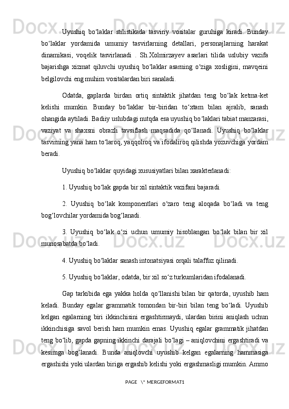 Uyushiq   bo laklar   stilistikada   tasviriy   vositalar   guruhiga   kiradi.   Bundayʻ
bo laklar   yordamida   umumiy   tasvirlarning   detallari,   personajlarning   harakat	
ʻ
dinamikasi,   voqelik   tasvirlanadi   .   Sh.Xolmirzayev   asarlari   tilida   uslubiy   vazifa
bajarishga   xizmat   qiluvchi   uyushiq   bo laklar   asarning   o ziga   xosligini,   mavqeini	
ʻ ʻ
belgilovchi eng muhim vositalardan biri sanaladi.
Odatda,   gaplarda   birdan   ortiq   sintaktik   jihatdan   teng   bo lak   ketma-ket	
ʻ
kelishi   mumkin.   Bunday   bo laklar   bir-biridan   to xtam   bilan   ajralib,   sanash	
ʻ ʻ
ohangida aytiladi. Badiiy uslubdagi nutqda esa uyushiq bo laklari tabiat manzarasi,	
ʻ
vaziyat   va   shaxsni   obrazli   tavsiflash   maqsadida   qo llanadi.   Uyushiq   bo laklar	
ʻ ʻ
tasvirning yana ham to laroq, yaqqolroq va ifodaliroq qilishda yozuvchiga yordam	
ʻ
beradi.
Uyushiq bo laklar quyidagi xususiyatlari bilan xarakterlanadi:	
ʻ
1. Uyushiq bo lak gapda bir xil sintaktik vazifani bajaradi.	
ʻ
2.   Uyushiq   bo lak   komponentlari   o zaro   teng   aloqada   bo ladi   va   teng
ʻ ʻ ʻ
bog lovchilar yordamida bog lanadi.	
ʻ ʻ
3.   Uyushiq   bo lak   o zi   uchun   umumiy   hisoblangan   bo lak   bilan   bir   xil	
ʻ ʻ ʻ
munosabatda bo ladi.	
ʻ
4. Uyushiq bo laklar sanash intonatsiyasi orqali talaffuz qilinadi.	
ʻ
5. Uyushiq bo laklar, odatda, bir xil so z turkumlaridan ifodalanadi.
ʻ ʻ
Gap   tarkibida   ega   yakka   holda   qo llanishi	
ʻ   bilan   bir   qatorda ,   uyushib   ham
keladi.   Bunday   egalar   grammatik   tomondan   bir-biri   bilan   teng   bo ladi.   Uyushib	
ʻ
kelgan   egalarning   biri   ikkinchisini   ergashtirmaydi,   ulardan   birini   aniqlash   uchun
ikkinchisiga  savol   berish  ham  mumkin  emas.   Uyushiq  egalar  grammatik  jihatdan
teng bo lib, gapda gapning ikkinchi darajali bo lagi – aniqlovchini ergashtiradi va	
ʻ ʻ
kesimga   bog lanadi.   Bunda   aniqlovchi   uyushib   kelgan   egalarning   hammasiga	
ʻ
ergashishi yoki ulardan biriga ergashib kelishi yoki ergashmasligi mumkin. Ammo
PAGE   \* MERGEFORMAT1