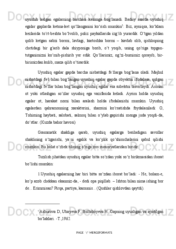 uyushib   kelgan   egalarning   barchasi   kesimga   bog lanadi.   Badiiy   asarda   uyushiqʻ
egalar   gaplarda   ketma-ket   qo llanganini   ko rish   mumkin	
ʻ ʻ 5
:   Biz,   ayniqsa,   ko klam	ʻ
kezlarida   to rt-beshta   bo lvolib,   poliz   paykallarida   izg ib   yurardik.   O tgan   yildan	
ʻ ʻ ʻ ʻ
qolib   ketgan   sabzi   bormi,   lavlagi,   kartoshka   bormi   –   kavlab   olib,   qishloqning
chetidagi   bir   g arib   dala   shiyponiga   borib,   o t   yoqib,   uning   qo riga   topgan-	
ʻ ʻ ʻ
tutganimizni   ko mib-pishirib   yer   edik.   Qo llarimiz,   og zi-burnimiz   qorayib,   bir-
ʻ ʻ ʻ
birimizdan kulib, maza qilib o tirardik. 	
ʻ
Uyushiq   egalar   gapda   barcha   nisbatdagi   fe`llarga   bog lana   oladi.   Majhul	
ʻ
nisbatdagi   fe`l   bilan   bog langan   uyushiq   egalar   gapda   obyektni   ifodalasa,   qolgan	
ʻ
nisbatdagi fe`llar bilan bog langan uyushiq egalar esa subektni tasvirlaydi. Asosan	
ʻ
ot   yoki   otlashgan   so zlar   uyushiq   ega   vazifasida   keladi.   Ayrim   holda   uyushiq	
ʻ
egalar   ot,   harakat   nomi   bilan   aralash   holda   ifodalanishi   mumkin.   Uyushiq
egalardan   qahramonning   xarakterini,   shaxsini   ko rsatishda   foydalaniladi:   O,	
ʻ
Tohirning   haybati,   salobati,   salmoq   bilan   o ylab	
ʻ   gapirishi   menga   juda   yoqdi-da ,
do stlar. (Kuzda bahor havosi)	
ʻ
Grammatik   shakliga   qarab,   uyushiq   egalarga   beriladigan   savollar
shaklining   o zgarishi,   ya`ni   egalik   va   ko plik   qo shimchalarini   qabul   qilishi	
ʻ ʻ ʻ
mumkin. Bu holat o zbek tilining o ziga xos xususiyatlaridan biridir.	
ʻ ʻ
Tuzilish jihatdan uyushiq egalar bitta so zdan yoki so z birikmasidan iborat	
ʻ ʻ
bo lishi mumkin:	
ʻ
1.Uyushiq   egalarning   har   biri   bitta   so zdan   iborat   bo ladi:   -   He,   bolam-e,	
ʻ ʻ
ko p azob chekkan ekanmiz-da, - dedi opa piqillab. – Ishton bilan nima ishing bor	
ʻ
de... Erimmisan? Pirqa, partiya, kamunis... (Qushlar qishlovdan qaytdi).
5
  Ashurova D, Ubayeva F, Boltaboyeva H. Gapning uyushgan va ajratilgan
bo laklari. -T.,1962.	
ʻ
PAGE   \* MERGEFORMAT1 