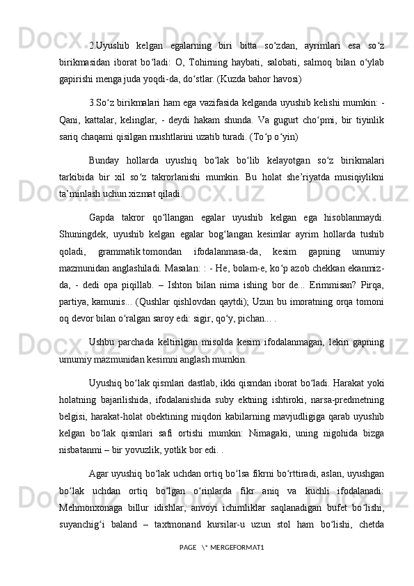 2.Uyushib   kelgan   egalarning   biri   bitta   so zdan,   ayrimlari   esa   so zʻ ʻ
birikmasidan   iborat   bo ladi:   O,   Tohirning   haybati,   salobati,   salmoq   bilan   o ylab	
ʻ ʻ
gapirishi menga juda yoqdi-da, do stlar. (Kuzda bahor havosi)	
ʻ
3.So z birikmalari ham ega vazifasida kelganda uyushib kelishi mumkin: -	
ʻ
Qani,   kattalar,   kelinglar,   -   deydi   hakam   shunda.   Va   gugurt   cho pmi,   bir   tiyinlik	
ʻ
sariq chaqami qisilgan mushtlarini uzatib turadi. (To p o yin)	
ʻ ʻ
Bunday   hollarda   uyushiq   bo lak   bo lib   kelayotgan   so z   birikmalari	
ʻ ʻ ʻ
tarkibida   bir   xil   so z   takrorlanishi   mumkin.   Bu   holat   she’riyatda   musiqiylikni	
ʻ
ta’minlash uchun xizmat qiladi. 
Gapda   takror   qo llangan   egalar   uyushib   kelgan   ega   hisoblanmaydi.	
ʻ
Shuningdek,   uyushib   kelgan   egalar   bog langan   kesimlar   ayrim   hollarda   tushib	
ʻ
qoladi,   grammatik   tomondan   ifodalanmasa-da ,   kesim   gapning   umumiy
mazmunidan anglashiladi. Masalan: : - He, bolam-e, ko p azob chekkan ekanmiz-	
ʻ
da,   -   dedi   opa   piqillab.   –   Ishton   bilan   nima   ishing   bor   de...   Erimmisan?   Pirqa,
partiya, kamunis... (Qushlar qishlovdan qaytdi); Uzun bu imoratning orqa tomoni
oq devor bilan o ralgan saroy edi: sigir, qo y, pichan... .	
ʻ ʻ
Ushbu   parchada   keltirilgan   misolda   kesim   ifodalanmagan,   lekin   gapning
umumiy mazmunidan kesimni anglash mumkin.
Uyushiq bo lak qismlari dastlab, ikki qismdan iborat bo ladi. Harakat yoki	
ʻ ʻ
holatning   bajarilishida,   ifodalanishida   suby   ektning   ishtiroki,   narsa-predmetning
belgisi,   harakat-holat   obektining   miqdori   kabilarning   mavjudligiga   qarab   uyushib
kelgan   bo lak   qismlari   safi   ortishi   mumkin:   Nimagaki,   uning   nigohida   bizga	
ʻ
nisbatanmi – bir yovuzlik, yotlik bor edi. .
Agar uyushiq bo lak uchdan ortiq bo lsa fikrni bo rttiradi, aslan, uyushgan	
ʻ ʻ ʻ
bo lak   uchdan   ortiq   bo lgan   o rinlarda   fikr   aniq   va   kuchli   ifodalanadi:	
ʻ ʻ ʻ
Mehmonxonaga   billur   idishlar,   anvoyi   ichimliklar   saqlanadigan   bufet   bo lishi,	
ʻ
suyanchig i   baland   –   taxtmonand   kursilar-u   uzun   stol   ham   bo lishi,   chetda	
ʻ ʻ
PAGE   \* MERGEFORMAT1 