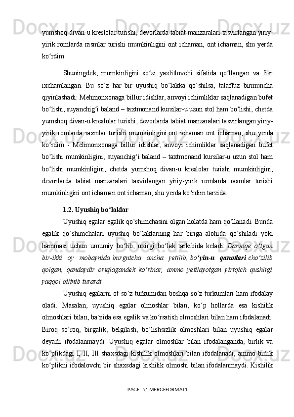 yumshoq   divan-u kreslolar turishi , devorlarda tabiat manzaralari tasvirlangan yiriy-
yirik romlarda rasmlar  turishi  mumkinligini ont  ichaman, ont  ichaman, shu yerda
ko rdim.ʻ
Shuningdek,   mumkinligini   so zi   yaxlitlovchi   sifatida   qo llangan   va   fikr	
ʻ ʻ
ixchamlangan.   Bu   so z   har   bir   uyushiq   bo lakka   qo shilsa,   talaffuz   birmuncha	
ʻ ʻ ʻ
qiyinlashadi: Mehmonxonaga billur idishlar, anvoyi ichimliklar saqlanadigan bufet
bo lishi, suyanchig i baland – taxtmonand kursilar-u uzun stol ham bo lishi, chetda	
ʻ ʻ ʻ
yumshoq divan-u kreslolar turishi, devorlarda tabiat manzaralari tasvirlangan yiriy-
yirik   romlarda   rasmlar   turishi   mumkinligini   ont   ichaman   ont   ichaman ,   shu   yerda
ko rdim   -   Mehmonxonaga   billur   idishlar,   anvoyi   ichimliklar   saqlanadigan   bufet
ʻ
bo lishi  mumkinligini, suyanchig i  baland – taxtmonand kursilar-u uzun stol  ham
ʻ ʻ
bo lishi   mumkinligini,   chetda   yumshoq   divan-u   kreslolar   turishi   mumkinligini,
ʻ
devorlarda   tabiat   manzaralari   tasvirlangan   yiriy-yirik   romlarda   rasmlar   turishi
mumkinligini ont ichaman ont ichaman, shu yerda ko rdim tarzida.	
ʻ
1.2. Uyushiq bo laklar	
ʻ
Uyushiq egalar egalik qo shimchasini olgan holatda ham qo llanadi. Bunda	
ʻ ʻ
egalik   qo shimchalari   uyushiq   bo laklarning   har   biriga   alohida   qo shiladi   yoki	
ʻ ʻ ʻ
hammasi   uchun   umumiy   bo lib,   oxirgi   bo lak   tarkibida   keladi:	
ʻ ʻ   Darvoqe   o tgan	ʻ
bir-ikki   oy   mobaynida   burgutcha   ancha   yetilib ,   bo yin-u   qanotlari	
ʻ   cho zilib	ʻ
qolgan,   qandaydir   oriqlagandek   ko rinar,   ammo   yetilayotgan   yirtqich   qushligi	
ʻ
yaqqol bilinib turardi.
Uyushiq egalarni ot so z turkumidan boshqa so z turkumlari ham ifodalay	
ʻ ʻ
oladi.   Masalan,   uyushiq   egalar   olmoshlar   bilan,   ko p   hollarda   esa   kishilik	
ʻ
olmoshlari bilan, ba`zida esa egalik va ko rsatish olmoshlari bilan ham ifodalanadi.	
ʻ
Biroq   so roq,   birgalik,   belgilash,   bo lishsizlik   olmoshlari   bilan   uyushiq   egalar	
ʻ ʻ
deyarli   ifodalanmaydi.   Uyushiq   egalar   olmoshlar   bilan   ifodalanganda,   birlik   va
ko plikdagi   I,   II,   III   shaxsdagi   kishilik   olmoshlari   bilan   ifodalanadi,   ammo   birlik	
ʻ
ko plikni ifodalovchi bir shaxsdagi  kishilik olmoshi bilan ifodalanmaydi. Kishilik
ʻ
PAGE   \* MERGEFORMAT1