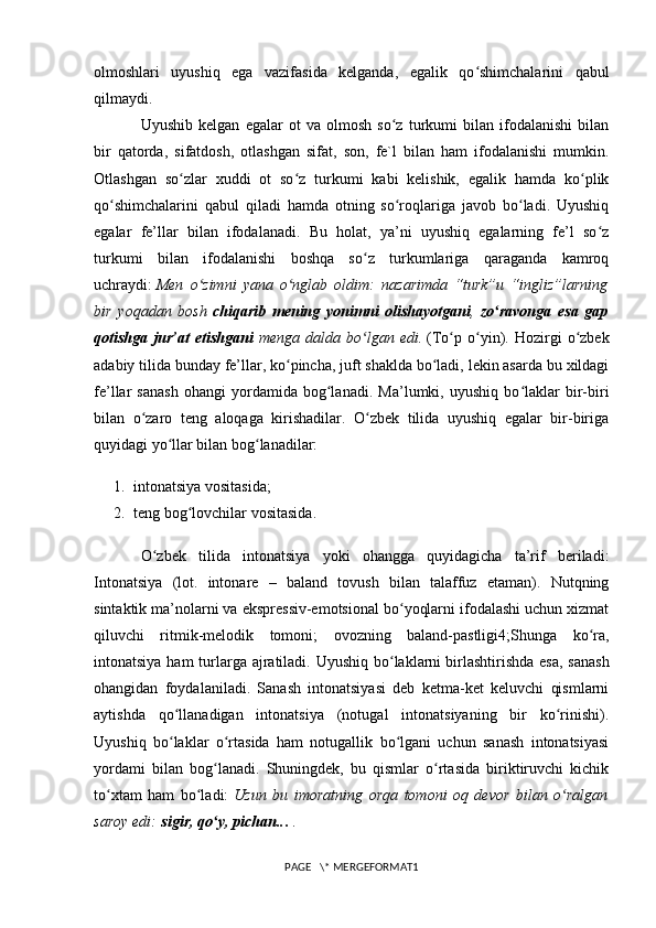 olmoshlari   uyushiq   ega   vazifasida   kelganda,   egalik   qo shimchalarini   qabulʻ
qilmaydi.
Uyushib   kelgan   egalar   ot   va   olmosh   so z   turkumi   bilan   ifodalanishi   bilan	
ʻ
bir   qatorda,   sifatdosh,   otlashgan   sifat,   son,   fe`l   bilan   ham   ifodalanishi   mumkin.
Otlashgan   so zlar   xuddi   ot   so z   turkumi   kabi   kelishik,   egalik   hamda   ko plik	
ʻ ʻ ʻ
qo shimchalarini   qabul   qiladi   hamda   otning   so roqlariga   javob   bo ladi.   Uyushiq	
ʻ ʻ ʻ
egalar   fe’llar   bilan   ifodalanadi.   Bu   holat,   ya’ni   uyushiq   egalarning   fe’l   so z	
ʻ
turkumi   bilan   ifodalanishi   boshqa   so z   turkumlariga   qaraganda   kamroq	
ʻ
uchraydi:   Men   o zimni   yana   o nglab   oldim:   nazarimda   “turk”u   “ingliz”larning	
ʻ ʻ
bir   yoqadan   bosh   chiqarib   mening   yonimni   olishayotgani ,   zo ravonga   esa   gap	
ʻ
qotishga   jur’at   etishgani   menga   dalda   bo lgan   edi.	
ʻ   (To p   o yin).   Hozirgi   o zbek	ʻ ʻ ʻ
adabiy tilida bunday fe’llar, ko pincha, juft shaklda bo ladi, lekin asarda bu xildagi	
ʻ ʻ
fe’llar   sanash   ohangi   yordamida   bog lanadi.   Ma’lumki,   uyushiq   bo laklar   bir-biri	
ʻ ʻ
bilan   o zaro   teng   aloqaga   kirishadilar.   O zbek   tilida   uyushiq   egalar   bir-biriga	
ʻ ʻ
quyidagi yo llar bilan bog lanadilar:	
ʻ ʻ
1. intonatsiya vositasida;
2. teng bog lovchilar vositasida.	
ʻ
O zbek   tilida   intonatsiya   yoki   ohangga   quyidagicha   ta’rif   beriladi:	
ʻ
Intonatsiya   (lot.   intonare   –   baland   tovush   bilan   talaffuz   etaman).   Nutqning
sintaktik ma’nolarni va ekspressiv-emotsional bo yoqlarni ifodalashi uchun xizmat	
ʻ
qiluvchi   ritmik-melodik   tomoni;   ovozning   baland-pastligi4;Shunga   ko ra,	
ʻ
intonatsiya ham turlarga ajratiladi. Uyushiq bo laklarni	
ʻ   birlashtirishda esa , sanash
ohangidan   foydalaniladi.   Sanash   intonatsiyasi   deb   ketma-ket   keluvchi   qismlarni
aytishda   qo llanadigan   intonatsiya   (notugal   intonatsiyaning   bir   ko rinishi).	
ʻ ʻ
Uyushiq   bo laklar   o rtasida   ham   notugallik   bo lgani   uchun   sanash   intonatsiyasi
ʻ ʻ ʻ
yordami   bilan   bog lanadi.   Shuningdek,   bu   qismlar   o rtasida   biriktiruvchi   kichik	
ʻ ʻ
to xtam   ham   bo ladi:	
ʻ ʻ   Uzun   bu   imoratning   orqa   tomoni   oq   devor   bilan   o ralgan	ʻ
saroy edi:   sigir, qo y, pichan..	
ʻ .   .
PAGE   \* MERGEFORMAT1
