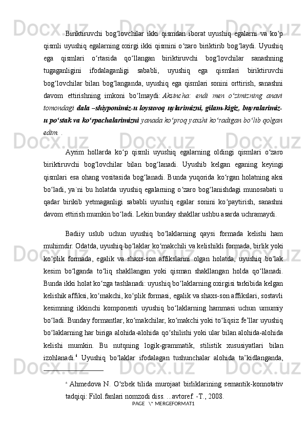 Biriktiruvchi   bog lovchilar   ikki   qismdan   iborat   uyushiq   egalarni   va   ko pʻ ʻ
qismli uyushiq egalarning oxirgi ikki qismini o zaro biriktirib bog laydi. Uyushiq	
ʻ ʻ
ega   qismlari   o rtasida   qo llangan   biriktiruvchi   bog lovchilar   sanashning	
ʻ ʻ ʻ
tugaganligini   ifodalaganligi   sababli,   uyushiq   ega   qismlari   biriktiruvchi
bog lovchilar   bilan   bog langanda,   uyushiq   ega   qismlari   sonini   orttirish,   sanashni	
ʻ ʻ
davom   ettirishning   imkoni   bo lmaydi:	
ʻ   Aksincha:   endi   men   o zimizning   anavi	ʻ
tomondagi   dala –shiyponimiz-u loysuvoq uylarimizni, gilam-kigiz, buyralarimiz-
u po stak va ko rpachalarimizni	
ʻ ʻ   yanada ko proq yaxshi ko radigan bo lib qolgan	ʻ ʻ ʻ
edim.   .
Ayrim   hollarda   ko p   qismli   uyushiq   egalarning   oldingi   qismlari   o zaro	
ʻ ʻ
biriktiruvchi   bog lovchilar   bilan   bog lanadi.   Uyushib   kelgan   eganing   keyingi	
ʻ ʻ
qismlari   esa   ohang  vositasida   bog lanadi.   Bunda  yuqorida  ko rgan  holatning  aksi	
ʻ ʻ
bo ladi,   ya`ni   bu   holatda   uyushiq   egalarning   o zaro   bog lanishdagi   munosabati   u	
ʻ ʻ ʻ
qadar   birikib   yetmaganligi   sababli   uyushiq   egalar   sonini   ko paytirish,   sanashni	
ʻ
davom ettirish mumkin bo ladi. Lekin bunday shakllar ushbu asarda uchramaydi.	
ʻ
Badiiy   uslub   uchun   uyushiq   bo laklarning   qaysi   formada   kelishi   ham	
ʻ
muhimdir. Odatda, uyushiq bo laklar ko makchili va kelishikli for	
ʻ ʻ mada, birlik yoki
ko plik   formada,   egalik   va   shaxs-son   affikslarini   olgan   holatda,   uyushiq   bo lak	
ʻ ʻ
kesim   bo lganda   to liq   shakllangan   yoki   qisman   shakllangan   holda   qo llanadi.	
ʻ ʻ ʻ
Bunda ikki holat ko zga tashlanadi: uyushiq bo laklarning oxirgisi tarkibida kelgan	
ʻ ʻ
kelishik affiksi, ko makchi, ko plik formasi, egalik va shaxs-son affikslari, sostavli
ʻ ʻ
kesimning   ikkinchi   komponenti   uyushiq   bo laklarning   hammasi   uchun   umumiy	
ʻ
bo ladi. Bunday formantlar, ko makchilar, ko makchi yoki to liqsiz fe’llar uyushiq	
ʻ ʻ ʻ ʻ
bo laklarning har biriga alohida-alohida qo shilishi yoki ular bilan alohida-alohida
ʻ ʻ
kelishi   mumkin.   Bu   nutqning   logik-gram matik,   stilistik   xususiyatlari   bilan
izohlanadi. 6
  Uyushiq   bo laklar   ifodalagan   tushunchalar   alohida   ta’kidlanganda,	
ʻ
6
  Ahmedova   N.   O zbek   tilida   murojaat   birliklarining   semantik-konnotativ
ʻ
tadqiqi: Filol.fanlari nomzodi diss. ...avtoref. -T., 2008.
PAGE   \* MERGEFORMAT1