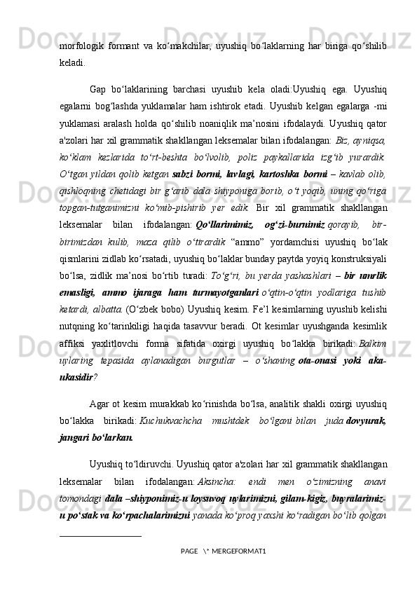 morfologik   formant   va   ko makchilar,   uyushiq   bo laklarning   har   biriga   qo shilibʻ ʻ ʻ
keladi.
Gap   bo laklarining   barchasi   uyushib   kela   oladi:Uyushiq   ega.   Uyushiq	
ʻ
egalarni   bog lashda   yuklamalar   ham   ishtirok   etadi.   Uyushib   kelgan   egalarga   -mi	
ʻ
yuklamasi   aralash   holda   qo shilib   noaniqlik   ma’nosini   ifodalaydi.   Uyushiq   qator	
ʻ
a'zolari har   xil grammatik shakllangan leksemalar bilan ifodalan gan:   Biz, ayniqsa,
ko klam   kezlarida   to rt-beshta   bo lvolib,   poliz   paykallarida   izg ib   yurardik.	
ʻ ʻ ʻ ʻ
O tgan   yildan  qolib   ketgan
ʻ   sabzi   bormi,   lavlagi,  kartoshka   bormi   –  kavlab   olib,
qishloqning   chetidagi   bir   g arib   dala   shiyponiga   borib,   o t   yoqib,   uning   qo riga	
ʻ ʻ ʻ
topgan-tutganimizni   ko mib-pishirib   yer   edik.	
ʻ   Bir   xil   grammatik   shakllangan
leksemalar   bilan   ifodalan gan:   Qo llarimimiz,   og zi-burnimiz	
ʻ ʻ   qorayib,   bir-
birimizdan   kulib,   maza   qilib   o tirardik	
ʻ   “ammo”   yordamchisi   uyushiq   bo lak	ʻ
qismlarini zidlab ko rsatadi, uyushiq bo laklar bunday paytda yoyiq konstruksiyali	
ʻ ʻ
bo lsa,   zidlik   ma’nosi   bo rtib   turadi:	
ʻ ʻ   To g ri,   bu   yerda   yashashlari   –	ʻ ʻ   bir   umrlik
emasligi,   ammo   ijaraga   ham   turmayotganlari   o qtin-o qtin   yodlariga   tushib	
ʻ ʻ
ketardi, albatta.   (O zbek bobo) Uyushiq kesim. Fe’l kesimlarning uyushib kelishi	
ʻ
nutqning   ko tarinkiligi   haqida   tasavvur   beradi.   Ot   kesimlar   uyushganda   kesimlik	
ʻ
affiksi   yaxlitlovchi   forma   sifatida   oxirgi   uyushiq   bo lakka   birikadi:	
ʻ   Balkim
uylaring   tepasida   aylanadigan   burgutlar   –   o shaning	
ʻ   ota-onasi   yoki   aka-
ukasidir ?
Agar ot kesim murakkab ko rinishda bo lsa, analitik shakli oxirgi uyushiq	
ʻ ʻ
bo lakka   birikadi:	
ʻ   Kuchukvachcha   mushtdek   bo lgani	ʻ   bilan   juda   dovyurak,
jangari bo larkan.	
ʻ
Uyushiq to ldiruvchi. Uyushiq qator a'zolari har	
ʻ   xil grammatik shakllangan
leksemalar   bilan   ifodalangan:   Aksincha:   endi   men   o zimizning   anavi	
ʻ
tomondagi   dala –shiyponimiz-u loysuvoq uylarimizni, gilam-kigiz, buyralarimiz-
u po stak va ko rpachalarimizni	
ʻ ʻ   yanada ko proq yaxshi ko radigan bo lib qolgan	ʻ ʻ ʻ
PAGE   \* MERGEFORMAT1 