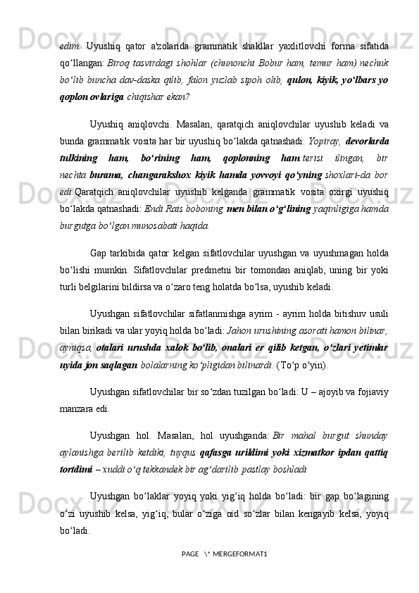 edim.   Uyushiq   qator   a'zolarida   grammatik   shakllar   yaxlitlovchi   forma   sifatida
qo llangan:ʻ   Biroq   tasvirdagi   shohlar   (chunonchi   Bobur   ham,   temur   ham)   nechuk
bo lib   buncha   dav-daska   qilib,   falon   yuzlab   sipoh   olib,
ʻ   qulon,   kiyik,   yo lbars   yo	ʻ
qoplon ovlariga   chiqishar ekan?
Uyushiq   aniqlovchi.   Masalan,   qaratqich   aniqlovchilar   uyushib   keladi   va
bunda grammatik vosita har bir uyushiq bo lakda qatnashadi:	
ʻ   Yopiray,   d evorlarda
tulkining   ham,   bo rining   ham,   qoplonning   ham	
ʻ   terisi   ilingan,   bir
nechta   burama,   changarakshox   kiyik   hamda   yovvoyi   qo yning	
ʻ   shoxlari-da   bor
edi. Qaratqich   aniqlovchilar   uyushib   kelganda   grammatik   vosita   oxirgi   uyushiq
bo lakda qatnashadi:	
ʻ   Endi Rais boboning   men bilan o g lining	ʻ ʻ   yaqinligiga hamda
burgutga bo lgan munosabati haqida.	
ʻ
Gap   tarkibida   qator   kelgan   sifatlovchilar   uyushgan   va   uyushmagan   holda
bo lishi   mumkin.   Sifatlovchilar   predmetni   bir   tomondan   aniqlab,   uning   bir   yoki	
ʻ
turli belgilarini bildirsa va o zaro teng holatda bo lsa, uyushib keladi.	
ʻ ʻ
Uyushgan  sifatlovchilar  sifatlanmishga  ayrim  - ayrim  holda bitishuv usuli
bilan birikadi va ular yoyiq holda bo ladi:	
ʻ   Jahon urushining asorati hamon bilinar,
ayniqsa,   otalari   urushda   xalok   bo lib,   onalari   er   qilib   ketgan,   o zlari   yetimlar
ʻ ʻ
uyida jon saqlagan   bolalarning ko pligidan bilinardi
ʻ . (To p o yin).	ʻ ʻ
Uyushgan sifatlovchilar bir so zdan tuzilgan bo ladi: U – ajoyib va fojiaviy	
ʻ ʻ
manzara edi.
Uyushgan   hol.   Masalan,   hol   uyushganda:   Bir   mahal   burgut   shunday
aylanishga   berilib   ketdiki,   tuyqus   qafasga   urildimi   yoki   xizmatkor   ipdan   qattiq
tortdimi   – xuddi o q tekkandek bir ag darilib	
ʻ ʻ   pastlay boshladi
Uyushgan   bo laklar   yoyiq   yoki   yig iq   holda   bo ladi:   bir   gap   bo lagining	
ʻ ʻ ʻ ʻ
o zi   uyushib   kelsa,   yig iq,   bular   o ziga   oid   so zlar   bilan   kengayib   kelsa,   yoyiq	
ʻ ʻ ʻ ʻ
bo ladi.
ʻ
PAGE   \* MERGEFORMAT1 