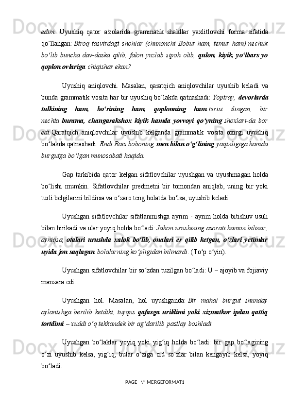 edim.   Uyushiq   qator   a'zolarida   grammatik   shakllar   yaxlitlovchi   forma   sifatida
qo llangan:ʻ   Biroq   tasvirdagi   shohlar   (chunonchi   Bobur   ham,   temur   ham)   nechuk
bo lib   buncha   dav-daska   qilib,   falon   yuzlab   sipoh   olib,
ʻ   qulon,   kiyik,   yo lbars   yo	ʻ
qoplon ovlariga   chiqishar ekan?
Uyushiq   aniqlovchi.   Masalan,   qaratqich   aniqlovchilar   uyushib   keladi   va
bunda grammatik vosita har bir uyushiq bo lakda qatnashadi:	
ʻ   Yopiray,   d evorlarda
tulkining   ham,   bo rining   ham,   qoplonning   ham	
ʻ   terisi   ilingan,   bir
nechta   burama,   changarakshox   kiyik   hamda   yovvoyi   qo yning	
ʻ   shoxlari-da   bor
edi. Qaratqich   aniqlovchilar   uyushib   kelganda   grammatik   vosita   oxirgi   uyushiq
bo lakda qatnashadi:	
ʻ   Endi Rais boboning   men bilan o g lining	ʻ ʻ   yaqinligiga hamda
burgutga bo lgan munosabati haqida.	
ʻ
Gap   tarkibida   qator   kelgan   sifatlovchilar   uyushgan   va   uyushmagan   holda
bo lishi   mumkin.   Sifatlovchilar   predmetni   bir   tomondan   aniqlab,   uning   bir   yoki	
ʻ
turli belgilarini bildirsa va o zaro teng holatda bo lsa, uyushib keladi.	
ʻ ʻ
Uyushgan  sifatlovchilar  sifatlanmishga  ayrim  - ayrim  holda bitishuv usuli
bilan birikadi va ular yoyiq holda bo ladi:	
ʻ   Jahon urushining asorati hamon bilinar,
ayniqsa,   otalari   urushda   xalok   bo lib,   onalari   er   qilib   ketgan,   o zlari   yetimlar
ʻ ʻ
uyida jon saqlagan   bolalarning ko pligidan bilinardi
ʻ . (To p o yin).	ʻ ʻ
Uyushgan sifatlovchilar bir so zdan tuzilgan bo ladi: U – ajoyib va fojiaviy	
ʻ ʻ
manzara edi.
Uyushgan   hol.   Masalan,   hol   uyushganda:   Bir   mahal   burgut   shunday
aylanishga   berilib   ketdiki,   tuyqus   qafasga   urildimi   yoki   xizmatkor   ipdan   qattiq
tortdimi   – xuddi o q tekkandek bir ag darilib	
ʻ ʻ   pastlay boshladi
Uyushgan   bo laklar   yoyiq   yoki   yig iq   holda   bo ladi:   bir   gap   bo lagining	
ʻ ʻ ʻ ʻ
o zi   uyushib   kelsa,   yig iq,   bular   o ziga   oid   so zlar   bilan   kengayib   kelsa,   yoyiq	
ʻ ʻ ʻ ʻ
bo ladi.
ʻ
PAGE   \* MERGEFORMAT1