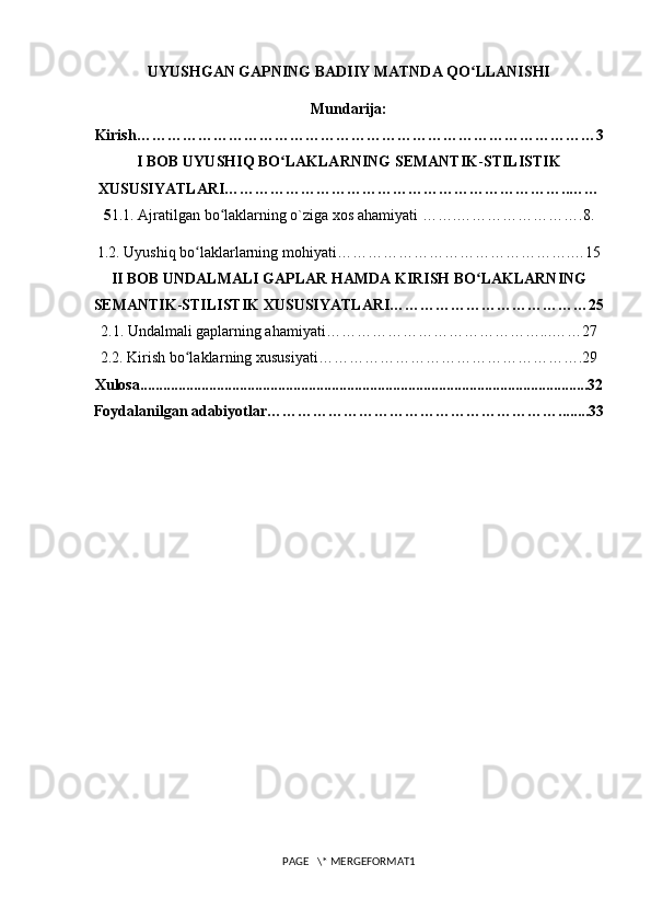 UYUSHGAN GAPNING BADIIY MATNDA QO LLANISHIʻ
Mundarija:
Kirish………………………………………………………………………………3
I BOB UYUSHIQ BO LAKLARNING SEMANTIK	
ʻ - STILISTIK
XUSUSIYATLARI…………………………………………………………..……
5 1.1. Ajratilgan bo laklarning o`ziga xos ahamiyati …….…………………….8.	
ʻ
1.2. Uyushiq bo laklarlarning mohiyati……………………………………….…15	
ʻ
II BOB UNDALMALI GAPLAR HAMDA KIRISH BO LAKLARNING	
ʻ
SEMANTIK - STILISTIK XUSUSIYATLARI…………………………………25
2.1.  Undalmali gaplar ning ahamiyati ……………………………………...……2 7
2.2. Kirish bo laklar	
ʻ ning xususiyati …………………………………………….29
Xulosa.....................................................................................................................32
Foydalanilgan adabiyotlar…………………………………………………........33
PAGE   \* MERGEFORMAT1