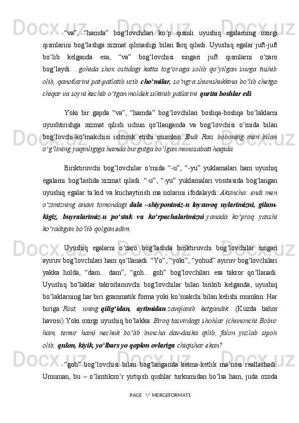 “va”,   “hamda”   bog lovchilari   ko p   qismli   uyushiq   egalarning   oxirgiʻ ʻ
qismlarini  bog lashga  xizmat  qilmasligi  bilan farq qiladi. Uyushiq  egalar  juft-juft	
ʻ
bo lib   kelganda   esa,   “va”   bog lovchisi   singari   juft   qismlarni   o zaro	
ʻ ʻ ʻ
bog laydi:
ʻ   ...gohida   shox   ostidagi   katta   tog oraga   solib   qo yilgan   suvga   tushib	ʻ ʻ
olib, qanotlarini pat-patlatib urib   cho milar,	
ʻ   so ngra shumshukkina bo lib chetga	ʻ ʻ
chiqar va soyni kechib o tgan moldek silkinib patlarini	
ʻ   qurita boshlar edi .
Yoki   bir   gapda   “va”,   “hamda”   bog lovchilari   boshqa-boshqa   bo laklarni	
ʻ ʻ
uyushtirishga   xizmat   qilish   uchun   qo llanganda   va   bog lovchisi   o rnida   bilan	
ʻ ʻ ʻ
bog lovchi-ko makchisi   ishtirok   etishi   mumkin:	
ʻ ʻ   Endi   Rais   boboning   men   bilan
o g lining yaqinligiga hamda burgutga bo lgan munosabati haqida.	
ʻ ʻ ʻ
Biriktiruvchi   bog lovchilar   o rnida   “-u”,   “-yu”   yuklamalari   ham   uyushiq	
ʻ ʻ
egalarni   bog lashda   xizmat   qiladi.   “-u”,   “-yu”   yuklamalari   vositasida   bog langan	
ʻ ʻ
uyushiq  egalar  ta`kid  va  kuchaytirish  ma`nolarini  ifodalaydi:   Aksincha:   endi   men
o zimizning   anavi   tomondagi	
ʻ   dala   –shiyponimiz-u   loysuvoq   uylarimizni,   gilam-
kigiz,   buyralarimiz-u   po stak   va   ko rpachalarimizni	
ʻ ʻ   yanada   ko proq   yaxshi	ʻ
ko radigan bo lib qolgan edim.	
ʻ ʻ
Uyushiq   egalarni   o zaro   bog lashda   biriktiruvchi   bog lovchilar   singari	
ʻ ʻ ʻ
ayiruv bog lovchilari ham qo llanadi. “Yo”, “yoki”, “yohud” ayiruv bog lovchilari	
ʻ ʻ ʻ
yakka   holda,   “dam...   dam”,   “goh...   goh”   bog lovchilari   esa   takror   qo llanadi.	
ʻ ʻ
Uyushiq   bo laklar   takrorlanuvchi   bog lovchilar   bilan   birikib   kelganda,   uyushiq	
ʻ ʻ
bo laklarning har biri grammatik forma yoki ko makchi bilan kelishi mumkin. Har	
ʻ ʻ
biriga:   Rost,   uning   qilig idan,   aytimidan	
ʻ   zavqlanib   ketgandik .   (Kuzda   bahor
havosi) Yoki oxirgi uyushiq bo lakka:	
ʻ   Biroq tasvirdagi shohlar (chunonchi Bobur
ham,   temur   ham)   nechuk   bo lib   buncha   dav-daska   qilib,   falon   yuzlab   sipoh
ʻ
olib,   qulon, kiyik, yo lbars yo qoplon ovlariga	
ʻ   chiqishar ekan?
“goh”   bog lovchisi   bilan   bog langanda   ketma-ketlik   ma’nosi   reallashadi:	
ʻ ʻ
Umuman,   bu   –   o limtikxo r   yirtqish   qushlar   turkumidan   bo lsa   ham,   juda   ozoda
ʻ ʻ ʻ
PAGE   \* MERGEFORMAT1 