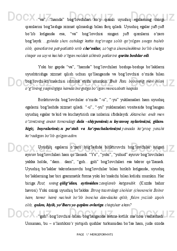 “va”,   “hamda”   bog lovchilari   ko p   qismli   uyushiq   egalarning   oxirgiʻ ʻ
qismlarini  bog lashga  xizmat  qilmasligi  bilan farq qiladi. Uyushiq  egalar  juft-juft	
ʻ
bo lib   kelganda   esa,   “va”   bog lovchisi   singari   juft   qismlarni   o zaro	
ʻ ʻ ʻ
bog laydi:
ʻ   ...gohida   shox   ostidagi   katta   tog oraga   solib   qo yilgan   suvga   tushib	ʻ ʻ
olib, qanotlarini pat-patlatib urib   cho milar,	
ʻ   so ngra shumshukkina bo lib chetga	ʻ ʻ
chiqar va soyni kechib o tgan moldek silkinib patlarini	
ʻ   qurita boshlar edi .
Yoki   bir   gapda   “va”,   “hamda”   bog lovchilari   boshqa-boshqa   bo laklarni	
ʻ ʻ
uyushtirishga   xizmat   qilish   uchun   qo llanganda   va   bog lovchisi   o rnida   bilan	
ʻ ʻ ʻ
bog lovchi-ko makchisi   ishtirok   etishi   mumkin:	
ʻ ʻ   Endi   Rais   boboning   men   bilan
o g lining yaqinligiga hamda burgutga bo lgan munosabati haqida.	
ʻ ʻ ʻ
Biriktiruvchi   bog lovchilar   o rnida   “-u”,   “-yu”   yuklamalari   ham   uyushiq	
ʻ ʻ
egalarni   bog lashda   xizmat   qiladi.   “-u”,   “-yu”   yuklamalari   vositasida   bog langan	
ʻ ʻ
uyushiq  egalar  ta`kid  va  kuchaytirish  ma`nolarini  ifodalaydi:   Aksincha:   endi   men
o zimizning   anavi   tomondagi	
ʻ   dala   –shiyponimiz-u   loysuvoq   uylarimizni,   gilam-
kigiz,   buyralarimiz-u   po stak   va   ko rpachalarimizni	
ʻ ʻ   yanada   ko proq   yaxshi	ʻ
ko radigan bo lib qolgan edim.	
ʻ ʻ
Uyushiq   egalarni   o zaro   bog lashda   biriktiruvchi   bog lovchilar   singari	
ʻ ʻ ʻ
ayiruv bog lovchilari ham qo llanadi. “Yo”, “yoki”, “yohud” ayiruv bog lovchilari	
ʻ ʻ ʻ
yakka   holda,   “dam...   dam”,   “goh...   goh”   bog lovchilari   esa   takror   qo llanadi.	
ʻ ʻ
Uyushiq   bo laklar   takrorlanuvchi   bog lovchilar   bilan   birikib   kelganda,   uyushiq	
ʻ ʻ
bo laklarning har biri grammatik forma yoki ko makchi bilan kelishi mumkin. Har	
ʻ ʻ
biriga:   Rost,   uning   qilig idan,   aytimidan	
ʻ   zavqlanib   ketgandik .   (Kuzda   bahor
havosi) Yoki oxirgi uyushiq bo lakka:	
ʻ   Biroq tasvirdagi shohlar (chunonchi Bobur
ham,   temur   ham)   nechuk   bo lib   buncha   dav-daska   qilib,   falon   yuzlab   sipoh
ʻ
olib,   qulon, kiyik, yo lbars yo qoplon ovlariga	
ʻ   chiqishar ekan?
“goh”   bog lovchisi   bilan   bog langanda   ketma-ketlik   ma’nosi   reallashadi:	
ʻ ʻ
Umuman,   bu   –   o limtikxo r   yirtqish   qushlar   turkumidan   bo lsa   ham,   juda   ozoda
ʻ ʻ ʻ
PAGE   \* MERGEFORMAT1