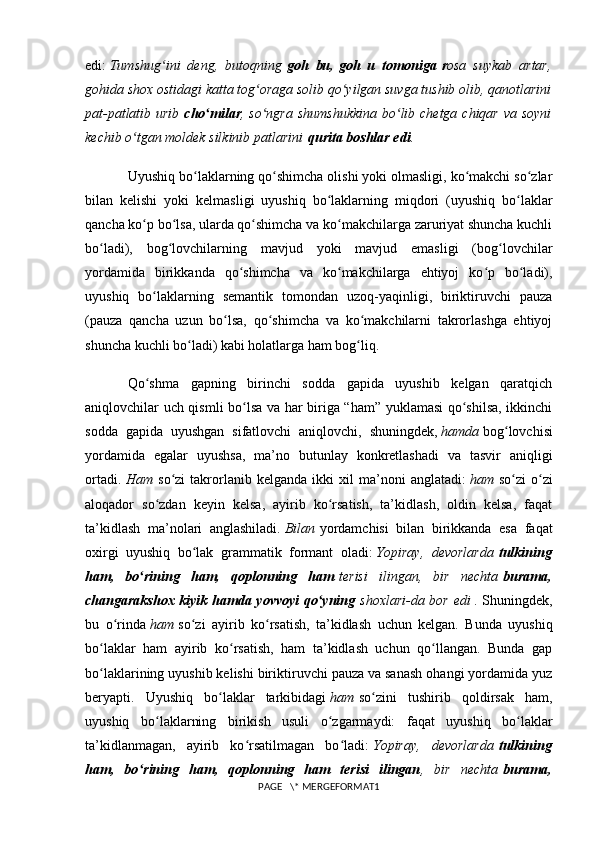 edi:   Tumshug ini   deng,   butoqningʻ   goh   bu,   goh   u   tomoniga   r osa   suykab   artar,
gohida shox ostidagi katta tog oraga solib qo yilgan suvga tushib olib, qanotlarini	
ʻ ʻ
pat-patlatib urib   cho milar	
ʻ , so ngra shumshukkina  bo lib chetga chiqar va soyni	ʻ ʻ
kechib o tgan moldek silkinib patlarini	
ʻ   qurita boshlar edi .
Uyushiq bo laklarning qo shimcha olishi yoki olmasligi, ko makchi so zlar	
ʻ ʻ ʻ ʻ
bilan   kelishi   yoki   kelmasligi   uyushiq   bo laklarning   miqdori   (uyushiq   bo laklar	
ʻ ʻ
qancha ko p bo lsa, ularda qo shimcha va ko makchilarga zaruriyat shuncha kuchli	
ʻ ʻ ʻ ʻ
bo ladi),   bog lovchilarning   mavjud   yoki   mavjud   emasligi   (bog lovchilar	
ʻ ʻ ʻ
yordamida   birikkanda   qo shimcha   va   ko makchilarga   ehtiyoj   ko p   bo ladi),	
ʻ ʻ ʻ ʻ
uyushiq   bo laklarning   semantik   tomondan   uzoq-yaqinligi,   biriktiruvchi   pauza	
ʻ
(pauza   qancha   uzun   bo lsa,   qo shimcha   va   ko makchilarni   takrorlashga   ehtiyoj	
ʻ ʻ ʻ
shuncha kuchli bo ladi) kabi holatlarga ham bog liq.	
ʻ ʻ
Qo shma   gapning   birinchi   sodda   gapida   uyushib   kelgan   qaratqich	
ʻ
aniqlovchilar uch qismli bo lsa va har biriga “ham” yuklamasi qo shilsa, ikkinchi	
ʻ ʻ
sodda   gapida   uyushgan   sifatlovchi   aniqlovchi,   shuningdek,   hamda   bog lovchisi	
ʻ
yordamida   egalar   uyushsa,   ma’no   butunlay   konkretlashadi   va   tasvir   aniqligi
ortadi.   Ham   so zi   takrorlanib   kelganda   ikki   xil   ma’noni   anglatadi:	
ʻ   ham   so zi   o zi	ʻ ʻ
aloqador   so zdan   keyin   kelsa,   ayirib   ko rsatish,   ta’kidlash,   oldin   kelsa,   faqat	
ʻ ʻ
ta’kidlash   ma’nolari   anglashiladi.   Bilan   yordamchisi   bilan   birikkanda   esa   faqat
oxirgi   uyushiq   bo lak   grammatik   formant   oladi:	
ʻ   Yopiray,   devorlarda   tulkining
ham,   bo rining   ham,   qoplonning   ham	
ʻ   terisi   ilingan,   bir   nechta   burama,
changarakshox kiyik hamda yovvoyi qo yning	
ʻ   shoxlari-da bor edi   . Shuningdek,
bu   o rinda	
ʻ   ham   so zi   ayirib   ko rsatish,   ta’kidlash   uchun   kelgan.   Bunda   uyushiq	ʻ ʻ
bo laklar   ham   ayirib   ko rsatish,   ham   ta’kidlash   uchun   qo llangan.   Bunda   gap	
ʻ ʻ ʻ
bo laklarining uyushib kelishi biriktiruvchi pauza va sanash ohangi yordamida yuz
ʻ
beryapti.   Uyushiq   bo laklar   tarkibidagi	
ʻ   ham   so zini   tushirib   qoldirsak   ham,	ʻ
uyushiq   bo laklarning   birikish   usuli   o zgarmaydi:   faqat   uyushiq   bo laklar	
ʻ ʻ ʻ
ta’kidlanmagan,   ayirib   ko rsatilmagan   bo ladi:	
ʻ ʻ   Yopiray,   devorlarda   tulkining
ham,   bo rining   ham,   qoplonning   ham   terisi   ilingan	
ʻ ,   bir   nechta   burama,
PAGE   \* MERGEFORMAT1