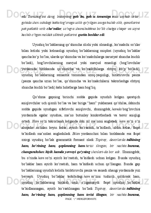 edi:   Tumshug ini   deng,   butoqningʻ   goh   bu,   goh   u   tomoniga   r osa   suykab   artar,
gohida shox ostidagi katta tog oraga solib qo yilgan suvga tushib olib, qanotlarini	
ʻ ʻ
pat-patlatib urib   cho milar	
ʻ , so ngra shumshukkina  bo lib chetga chiqar va soyni	ʻ ʻ
kechib o tgan moldek silkinib patlarini	
ʻ   qurita boshlar edi .
Uyushiq bo laklarning qo shimcha olishi yoki olmasligi, ko makchi so zlar	
ʻ ʻ ʻ ʻ
bilan   kelishi   yoki   kelmasligi   uyushiq   bo laklarning   miqdori   (uyushiq   bo laklar	
ʻ ʻ
qancha ko p bo lsa, ularda qo shimcha va ko makchilarga zaruriyat shuncha kuchli	
ʻ ʻ ʻ ʻ
bo ladi),   bog lovchilarning   mavjud   yoki   mavjud   emasligi   (bog lovchilar	
ʻ ʻ ʻ
yordamida   birikkanda   qo shimcha   va   ko makchilarga   ehtiyoj   ko p   bo ladi),	
ʻ ʻ ʻ ʻ
uyushiq   bo laklarning   semantik   tomondan   uzoq-yaqinligi,   biriktiruvchi   pauza	
ʻ
(pauza   qancha   uzun   bo lsa,   qo shimcha   va   ko makchilarni   takrorlashga   ehtiyoj	
ʻ ʻ ʻ
shuncha kuchli bo ladi) kabi holatlarga ham bog liq.	
ʻ ʻ
Qo shma   gapning   birinchi   sodda   gapida   uyushib   kelgan   qaratqich	
ʻ
aniqlovchilar uch qismli bo lsa va har biriga “ham” yuklamasi qo shilsa, ikkinchi	
ʻ ʻ
sodda   gapida   uyushgan   sifatlovchi   aniqlovchi,   shuningdek,   hamda   bog lovchisi	
ʻ
yordamida   egalar   uyushsa,   ma’no   butunlay   konkretlashadi   va   tasvir   aniqligi
ortadi.   Ham   so zi   takrorlanib   kelganda   ikki   xil   ma’noni   anglatadi:	
ʻ   ham   so zi   o zi	ʻ ʻ
aloqador   so zdan   keyin   kelsa,   ayirib   ko rsatish,   ta’kidlash,   oldin   kelsa,   faqat	
ʻ ʻ
ta’kidlash   ma’nolari   anglashiladi.   Bilan   yordamchisi   bilan   birikkanda   esa   faqat
oxirgi   uyushiq   bo lak   grammatik   formant   oladi:	
ʻ   Yopiray,   devorlarda   tulkining
ham,   bo rining   ham,   qoplonning   ham	
ʻ   terisi   ilingan,   bir   nechta   burama,
changarakshox kiyik hamda yovvoyi qo yning	
ʻ   shoxlari-da bor edi   . Shuningdek,
bu   o rinda	
ʻ   ham   so zi   ayirib   ko rsatish,   ta’kidlash   uchun   kelgan.   Bunda   uyushiq	ʻ ʻ
bo laklar   ham   ayirib   ko rsatish,   ham   ta’kidlash   uchun   qo llangan.   Bunda   gap	
ʻ ʻ ʻ
bo laklarining uyushib kelishi biriktiruvchi pauza va sanash ohangi yordamida yuz
ʻ
beryapti.   Uyushiq   bo laklar   tarkibidagi	
ʻ   ham   so zini   tushirib   qoldirsak   ham,	ʻ
uyushiq   bo laklarning   birikish   usuli   o zgarmaydi:   faqat   uyushiq   bo laklar	
ʻ ʻ ʻ
ta’kidlanmagan,   ayirib   ko rsatilmagan   bo ladi:	
ʻ ʻ   Yopiray,   devorlarda   tulkining
ham,   bo rining   ham,   qoplonning   ham   terisi   ilingan	
ʻ ,   bir   nechta   burama,
PAGE   \* MERGEFORMAT1 