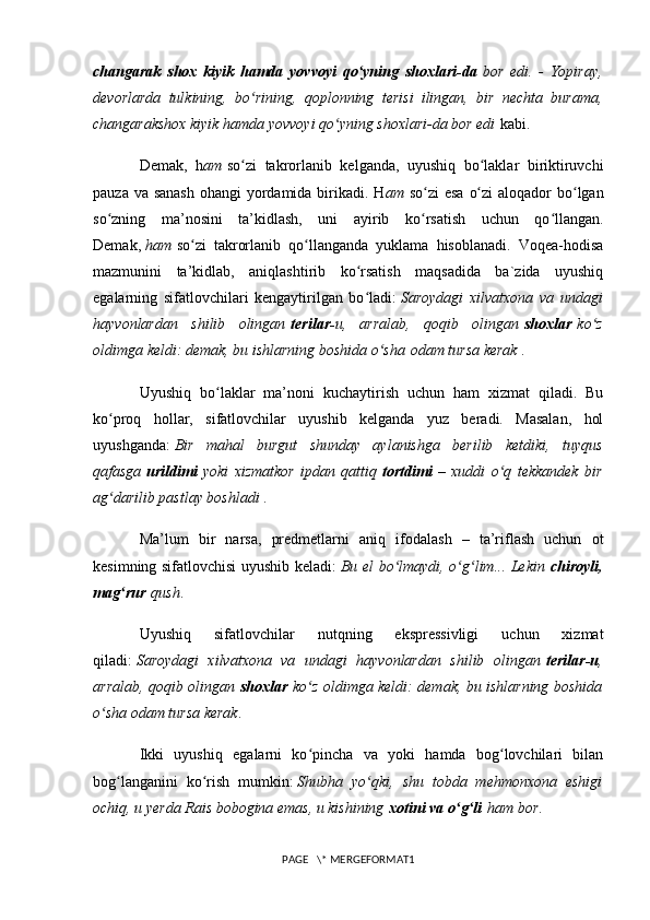 changarak   shox   kiyik   hamda   yovvoyi   qo yning   shoxlari-daʻ   bor   edi.   -   Yopiray,
devorlarda   tulkining,   bo rining,   qoplonning   terisi   ilingan,   bir   nechta   burama,	
ʻ
changarakshox kiyik hamda yovvoyi qo yning shoxlari-da bor edi	
ʻ   kabi.
Demak,   h am   so zi   tak	
ʻ rorlanib   kelganda,   uyushiq   bo laklar   biriktiruvchi	ʻ
pauza va sanash  ohangi  yordamida birikadi. H am   so zi esa  o zi  aloqador bo lgan	
ʻ ʻ ʻ
so zning   ma’nosini   ta’kidlash,   uni   ayirib   ko rsatish   uchun   qo llangan.	
ʻ ʻ ʻ
Demak,   ham   so zi   takrorlanib   qo llanganda   yuklama   hisoblanadi.   Voqea-hodisa	
ʻ ʻ
mazmunini   ta’kidlab,   aniqlashtirib   ko rsatish   maqsadida   ba`zida   uyushiq	
ʻ
egalarning   sifatlovchilari   kengaytirilgan   bo ladi:
ʻ   Saroydagi   xilvatxona   va   undagi
hayvonlardan   shilib   olingan   terilar- u,   arralab,   qoqib   olingan   shoxlar   ko z	
ʻ
oldimga keldi: demak, bu ishlarning boshida o sha	
ʻ   odam tursa kerak   .
Uyushiq   bo laklar   ma’noni   kuchaytirish   uchun   ham   xizmat   qiladi.   Bu	
ʻ
ko proq   hollar,   sifatlovchilar   uyushib   kelganda   yuz   beradi.   Masalan,   hol	
ʻ
uyushganda:   Bir   mahal   burgut   shunday   aylanishga   berilib   ketdiki,   tuyqus
qafasga   urildimi   yoki   xizmatkor   ipdan   qattiq   tortdimi   –   xuddi   o q   tekkandek   bir	
ʻ
ag darilib pastlay boshladi	
ʻ   .
Ma’lum   bir   narsa,   predmetlarni   aniq   ifodalash   –   ta’riflash   uchun   ot
kesimning sifatlovchisi uyushib keladi:   Bu el bo lmaydi, o g lim... Lekin	
ʻ ʻ ʻ   chiroyli,
mag rur	
ʻ   qush .
Uyushiq   sifatlovchilar   nutqning   ekspressivligi   uchun   xizmat
qiladi:   Saroydagi   xilvatxona   va   undagi   hayvonlardan   shilib   olingan   terilar-u ,
arralab, qoqib olingan   shoxlar   ko z oldimga keldi: demak, bu ishlarning boshida	
ʻ
o sha odam tursa kerak	
ʻ .
Ikki   uyushiq   egalarni   ko pincha   va   yoki   hamda   bog lovchilari   bilan	
ʻ ʻ
bog langanini   ko rish   mumkin:	
ʻ ʻ   Shubha   yo qki,   shu   tobda   mehmonxona   eshigi	ʻ
ochiq, u yerda Rais bobogina emas, u kishining   xotini va o g li	
ʻ ʻ   ham bor .
PAGE   \* MERGEFORMAT1