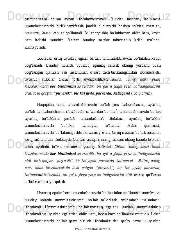 tushunchasini   doimo   aynan   ifodalayvermaydi.   Bundan   tashqari,   ko pinchaʻ
umumlashtiruvchi   birlik   vazifasida   jamlik   bildiruvchi   boshqa   so zlar,   masalan,	
ʻ
h ammasi,   butun   kabilar   qo llanadi.   Bular   uyushiq   bo laklardan   oldin   ham,   keyin	
ʻ ʻ
ham   kelishi   mumkin.   Ba’zan   bunday   so zlar   takrorlanib   kelib,   ma’noni	
ʻ
kuchaytiradi.
Ikkitadan   ortiq   uyushiq   egalar   ba’zan   umumlashtiruvchi   bo lakdan   keyin	
ʻ
bog lanadi.   Bunday   holatda   uyushiq   eganing   sanash   ohangi   yordami   bilan	
ʻ
bog langan   qismlari   esa   mazmunan   o zaro   zich
ʻ ʻ   birikmaganlikni   ifodalasa-da ,
uyushiq   shakllar   fikrni   to la   oydinlashtiradi:	
ʻ   Xullas,   uning   amri   bilan
kissalarimizda   bor   bisotimizni   ko rsatdik:   bu   gal   u   faqat   yesa   bo ladiganlarini	
ʻ ʻ
oldi: tosh qotgan “ piryanik”, bir kat jiyda, parvarda, kallaqand   (To p o yin).	
ʻ ʻ
Haqiqatan   ham,   umumlashtiruvchi   bo lak   jins   tushunchasini,   uyushiq	
ʻ
bo lak tur tushunchasini  ifodalovchi so zlardan bo ladi	
ʻ ʻ ʻ 5
, umumlashtiruvchi bo lak	ʻ
uyushiq   bo laklarni   jamlab,   umumlashtirib   ifodalasa,   uyushiq   bo laklar	
ʻ ʻ
umumlashtiruvchi   bo lakni   izohlaydi,   to ldiradi.   Aslan   qurilmada	
ʻ ʻ
umumlashtiruvchi bo lakning ishtiroki zaruriy emas, biroq mazkur bo lak nisbatan	
ʻ ʻ
keng tushunchani ifodalaydi, bundan tashqari, uning maxsus ohang hamda to xtam	
ʻ
bilan   aytilishi   ta’kid   ma’nosini   yuzaga   keltiradi:   Xullas,   uning   amri   bilan
kissalarimizda   bor   bisotimizni   ko rsatdik:   bu   gal   u   faqat   yesa   bo ladiganlarini	
ʻ ʻ
oldi:   tosh   qotgan   “piryanik”,   bir   kat   jiyda,   parvarda,   kallaqand.   -   Xullas,   uning
amri   bilan   kissalarimizda   tosh   qotgan   “piryanik”,   bir   kat   jiyda,   parvarda,
kallaqan ni   ko rsatdik:   bu gal   u faqat  yesa   bo ladiganlarini   oldi	
ʻ ʻ   tarzida  qo llansa	ʻ
ta’kid ma’nosi yo qoladi.	
ʻ
Uyushiq egalar ham umumlashtiruvchi bo lak bilan qo llanishi mumkin va	
ʻ ʻ
bunday   holatda   umumlashtiruvchi   bo lak   ta’kidlash,   xulosalash   ma’nolarini	
ʻ
ifodalaydi.   Umumlashtiruvchi   bo lak	
ʻ   uyushiq   egalarni   jamlab ,   umumlashtirib
ifodalaydi va uyushiq egalardan oldin ham, keyin ham qo llanishi mumkin. Lekin	
ʻ
umumlashtiruvchi   bo lak   qaysi   o rinda   ifodalanishidan   qat’iy   nazar   u   uyushiq	
ʻ ʻ
PAGE   \* MERGEFORMAT1 