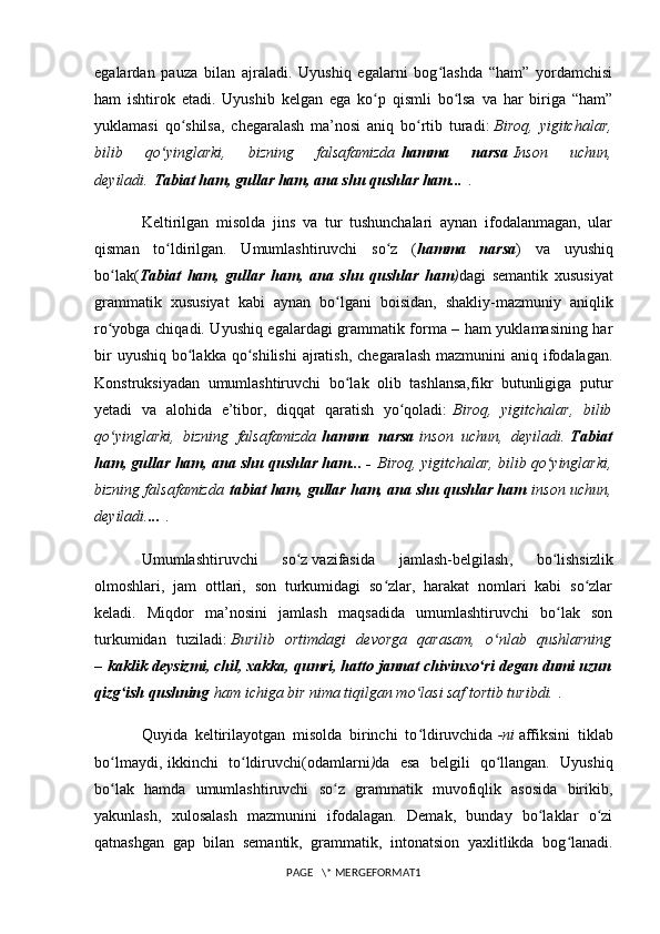 egalardan   pauza   bilan   ajraladi.   Uyushiq   egalarni   bog lashda   “ham”   yordamchisiʻ
ham   ishtirok   etadi.   Uyushib   kelgan   ega   ko p   qismli   bo lsa   va   har   biriga   “ham”	
ʻ ʻ
yuklamasi   qo shilsa,   chegaralash   ma’nosi   aniq   bo rtib   turadi:	
ʻ ʻ   Biroq,   yigitchalar,
bilib   qo yinglarki,   bizning   falsafamizda	
ʻ   hamma   narsa   Inson   uchun,
deyiladi.   Tabiat ham, gullar ham, ana shu qushlar ham...   .
Keltirilgan   misolda   jins   va   tur   tushunchalari   aynan   ifodalanmagan,   ular
qisman   to ldirilgan.   Umumlashtiruvchi   so z   (
ʻ ʻ hamma   narsa )   va   uyushiq
bo lak(	
ʻ Tabiat   ham,   gullar   ham,   ana   shu   qushlar   ham ) dagi   semantik   xususiyat
grammatik   xususiyat   kabi   aynan   bo lgani   boisidan,   shakliy-mazmuniy   aniqlik	
ʻ
ro yobga chiqadi. Uyushiq egalardagi grammatik forma – ham yuklamasining har	
ʻ
bir  uyushiq  bo lakka  qo shilishi  ajratish,  chegaralash  mazmunini  aniq ifodalagan.	
ʻ ʻ
Konstruksiyadan   umumlashtiruvchi   bo lak   olib   tashlansa,fikr   butunligiga   putur	
ʻ
yetadi   va   alohida   e’tibor,   diqqat   qaratish   yo qoladi:	
ʻ   Biroq,   yigitchalar,   bilib
qo yinglarki,   bizning   falsafamizda	
ʻ   hamma   narsa   inson   uchun,   deyiladi.   Tabiat
ham, gullar ham, ana shu qushlar ham... -   Biroq, yigitchalar, bilib qo yinglarki,	
ʻ
bizning falsafamizda   tabiat ham, gullar ham, ana shu qushlar ham   inson uchun,
deyiladi. ...   .
Umumlashtiruvchi   so z	
ʻ   vazifasida   jamlash-belgilash ,   bo lishsizlik	ʻ
olmoshlari,   jam   ottlari,   son   turkumidagi   so zlar,   harakat   nomlari   kabi   so zlar	
ʻ ʻ
keladi.   Miqdor   ma’nosini   jamlash   maqsadida   umumlashtiruvchi   bo lak   son	
ʻ
turkumidan   tuziladi:   Burilib   ortimdagi   devorga   qarasam,   o nlab   qushlarning	
ʻ
–   kaklik deysizmi, chil, xakka, qumri, hatto jannat chivinxo ri degan dumi uzun	
ʻ
qizg ish qushning	
ʻ   ham ichiga bir nima tiqilgan mo lasi saf tortib turibdi.	ʻ   .
Quyida   keltirilayotgan   misolda   birinchi   to ldiruvchida
ʻ   -ni   affiksini   tiklab
bo lmaydi,	
ʻ   ikkinchi   to ldiruvchi(odamlarni	ʻ ) da   esa   belgili   qo llangan.   Uyushiq	ʻ
bo lak   hamda   umumlashtiruvchi   so z   grammatik   muvofiqlik   asosida   birikib,	
ʻ ʻ
yakunlash,   xulosalash   mazmunini   ifodalagan.   Demak,   bunday   bo laklar   o zi	
ʻ ʻ
qatnashgan   gap   bilan   semantik,   grammatik,   intonatsion   yaxlitlikda   bog lanadi.	
ʻ
PAGE   \* MERGEFORMAT1