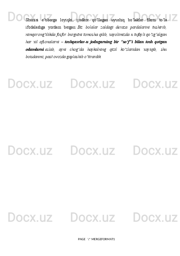 Shunisi   e’tiborga   loyiqki,   ijodkor   qo llagan   uyushiq   bo laklar   fikrni   to laʻ ʻ ʻ
ifodalashga   yordam   bergan:   Biz   bolalar   zaldagi   deraza   pardalarini   tushirib,
nimqorong ilikda fosfor burgutni tomosha qilib, xayolimizda u tufayli qo zg algan	
ʻ ʻ ʻ
har   xil   afsonalarni   –   toshqasrlar-u   jodugarning   bir   “so f”i   bilan   tosh   qotgan	
ʻ
odamlarni   eslab,   ayni   chog da   haykalning   qizil   ko zlaridan   xayiqib,   shu	
ʻ ʻ
boisdanmi, past ovozda gaplashib o tirardik.	
ʻ
PAGE   \* MERGEFORMAT1 