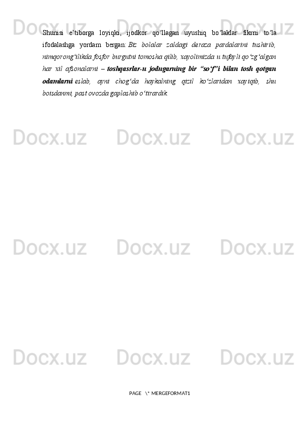 Shunisi   e’tiborga   loyiqki,   ijodkor   qo llagan   uyushiq   bo laklar   fikrni   to laʻ ʻ ʻ
ifodalashga   yordam   bergan:   Biz   bolalar   zaldagi   deraza   pardalarini   tushirib,
nimqorong ilikda fosfor burgutni tomosha qilib, xayolimizda u tufayli qo zg algan	
ʻ ʻ ʻ
har   xil   afsonalarni   –   toshqasrlar-u   jodugarning   bir   “so f”i   bilan   tosh   qotgan	
ʻ
odamlarni   eslab,   ayni   chog da   haykalning   qizil   ko zlaridan   xayiqib,   shu	
ʻ ʻ
boisdanmi, past ovozda gaplashib o tirardik.	
ʻ
PAGE   \* MERGEFORMAT1