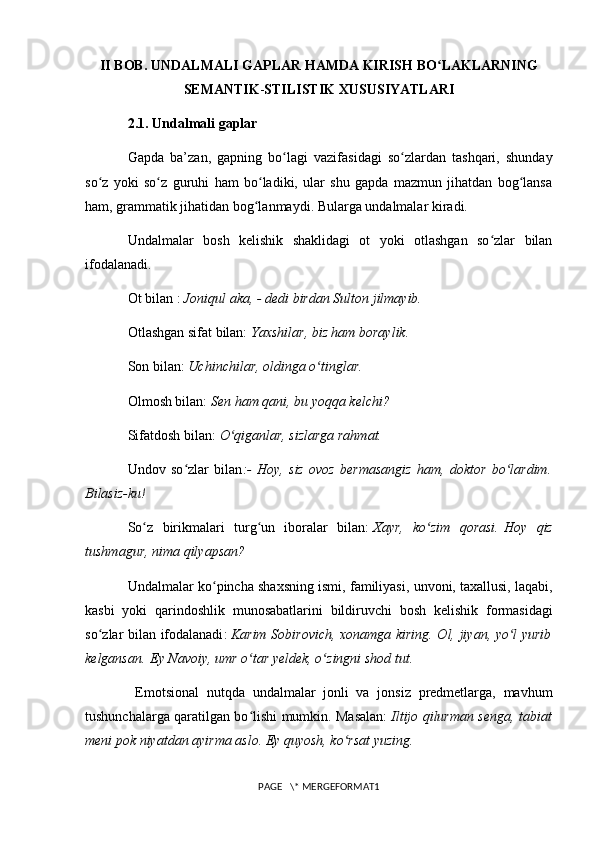 II BOB. UNDALMALI GAPLAR HAMDA KIRISH BO LAKLARNINGʻ
SEMANTIK - STILISTIK   XUSUSIYATLARI
2.1. Undalmali gaplar
Gapda   ba’zan,   gapning   bo lagi   vazifasidagi   so zlardan   tashqari,   shunday	
ʻ ʻ
so z   yoki   so z   guruhi   ham   bo ladiki,   ular   shu   gapda   mazmun   jihatdan   bog lansa	
ʻ ʻ ʻ ʻ
ham, grammatik jihatidan bog lanmaydi. Bularga undalmalar kiradi.	
ʻ
Undalmalar   bosh   kelishik   shaklidagi   ot   yoki   otlashgan   so zlar   bilan	
ʻ
ifodalanadi.
Ot bilan :   Joniqul aka, - dedi birdan Sulton jilmayib.
Otlashgan sifat bilan:   Yaxshilar, biz ham boraylik.
Son bilan:   Uchinchilar, oldinga o tinglar.	
ʻ
Olmosh bilan:   Sen ham qani, bu yoqqa kelchi?
Sifatdosh bilan:   O qiganlar, sizlarga rahmat.	
ʻ
Undov   so zlar   bilan	
ʻ :-   Hoy,   siz   ovoz   bermasangiz   ham,   doktor   bo lardim.	ʻ
Bilasiz-ku!
So z   birikmalari   turg un   iboralar   bilan:	
ʻ ʻ   Xayr,   ko zim   qorasi.	ʻ   Hoy   qiz
tushmagur ,  nima   qilyapsan ?
Undalmalar   ko ʻ pincha   shaxsning   ismi ,  familiyasi ,  unvoni ,  taxallusi ,  laqabi ,
kasbi   yoki   qarindoshlik   munosabatlarini   bildiruvchi   bosh   kelishik   formasidagi
so ʻ zlar   bilan   ifodalanadi :   Karim   Sobirovich ,   xonamga   kiring . Ol, jiyan, yo l yurib	
ʻ
kelgansan.   Ey Navoiy , umr o tar yeldek, o zingni shod tut.	
ʻ ʻ
  Emotsional   nutqda   undalmalar   jonli   va   jonsiz   predmetlarga,   mavhum
tushunchalarga qaratilgan bo lishi mumkin. Masalan:
ʻ   Iltijo qilurman senga, tabiat
meni pok niyatdan ayirma aslo. Ey quyosh, ko rsat yuzing.	
ʻ
PAGE   \* MERGEFORMAT1