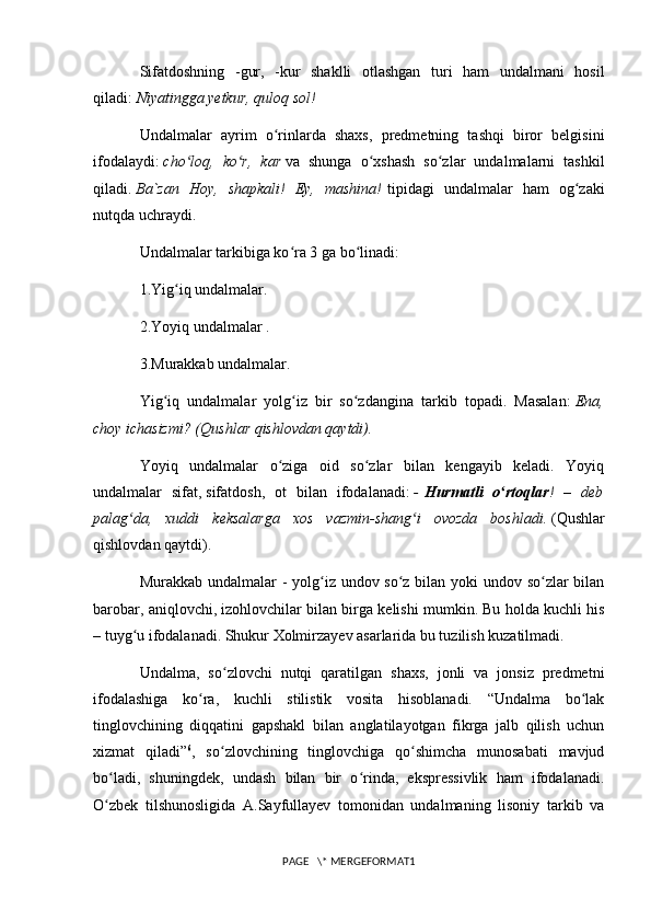 Sifatdoshning   -gur,   -kur   shaklli   otlashgan   turi   ham   undalmani   hosil
qiladi:   Niyatingga yetkur, quloq sol!
Undalmalar   ayrim   o rinlarda   shaxs,   predmetning   tashqi   biror   belgisiniʻ
ifodalaydi:   cho loq,   ko r,   kar	
ʻ ʻ   va   shunga   o xshash   so zlar   undalmalarni   tashkil	ʻ ʻ
qiladi.   Ba`zan   Hoy,   shapkali!   Ey,   mashina!   tipidagi   undalmalar   ham   og zaki	
ʻ
nutqda uchraydi.
Undalmalar tarkibiga ko ra 3 ga bo linadi:	
ʻ ʻ
1.Yig iq undalmalar.	
ʻ
2.Yoyiq undalmalar .
3.Murakkab undalmalar.
Yig iq   undalmalar   yolg iz   bir   so zdangina   tarkib   topadi.   Masalan:	
ʻ ʻ ʻ   Ena,
choy ichasizmi? (Qushlar qishlovdan qaytdi).
Yoyiq   undalmalar   o ziga   oid   so zlar   bilan   kengayib   keladi.   Yoyiq	
ʻ ʻ
undalmalar   sifat,   sifatdosh ,   ot   bilan   ifodalanadi:   -   Hurmatli   o rtoqlar	
ʻ !   –   deb
palag da,   xuddi   keksalarga   xos   vazmin-shang i   ovozda   boshladi.	
ʻ ʻ   (Qushlar
qishlovdan qaytdi).
Murakkab undalmalar  - yolg iz undov so z bilan yoki  undov so zlar  bilan	
ʻ ʻ ʻ
barobar, aniqlovchi, izohlovchilar bilan birga kelishi mumkin. Bu holda kuchli his
– tuyg u ifodalanadi. Shukur Xolmirzayev asarlarida bu tuzilish kuzatilmadi.	
ʻ
Undalma,   so zlovchi   nutqi   qaratilgan   shaxs,   jonli   va   jonsiz   predmetni	
ʻ
ifodalashiga   ko ra,   kuchli   stilistik   vosita   hisoblanadi.   “Undalma   bo lak	
ʻ ʻ
tinglovchining   diqqatini   gapshakl   bilan   anglatilayotgan   fikrga   jalb   qilish   uchun
xizmat   qiladi” 6
,   so zlovchining   tinglovchiga   qo shimcha   munosabati   mavjud	
ʻ ʻ
bo ladi,   shuningdek,   undash   bilan   bir   o rinda,   ekspressivlik   ham   ifodalanadi.	
ʻ ʻ
O zbek   tilshunosligida   A.Sayfullayev   tomonidan   undalmaning   lisoniy   tarkib   va
ʻ
PAGE   \* MERGEFORMAT1 