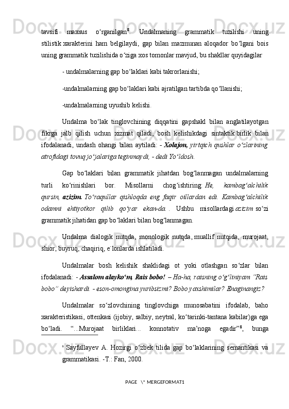 tavsifi   maxsus   o rganilganʻ 8
.   Undalmaning   grammatik   tuzilishi   uning
stilistik   xarakterini   ham   belgilaydi ,   gap   bilan   mazmunan   aloqador   bo lgani   bois	
ʻ
uning grammatik tuzilishida o ziga xos tomonlar mavjud, bu shakllar quyidagilar	
ʻ
- undalmalarning gap bo laklari kabi takrorlanishi;	
ʻ
-undalmalarning gap bo laklari kabi ajratilgan tartibda qo llanishi;
ʻ ʻ
-undalmalarning uyushib kelishi.
Undalma   bo lak   tinglovchining   diqqatini   gapshakl   bilan   anglatilayotgan	
ʻ
fikrga   jalb   qilish   uchun   xizmat   qiladi,   bosh   kelishikdagi   sintaktik   birlik   bilan
ifodalanadi ,   undash   ohangi   bilan   aytiladi:   -   Xolajon,   yirtqich   qushlar   o zlarining	
ʻ
atrofidagi tovuq jo jalariga teginmaydi, - dedi Yo ldosh	
ʻ ʻ .
Gap   bo laklari   bilan   grammatik   jihatdan   bog lanmagan   undalmalarning	
ʻ ʻ
turli   ko rinishlari   bor.   Misollarni   chog ishtiring:	
ʻ ʻ   He,   kambag alchilik	ʻ
qursin,   azizim.   To raqullar   qishloqda   eng   faqir   oillardan   edi.   Kambag alchilik	
ʻ ʻ
odamni   ehtiyotkor   qilib   qo yar   ekan-da.	
ʻ   .   Ushbu   misollardagi   azizim   so zi	ʻ
grammatik jihatidan gap bo laklari bilan bog lanmagan.	
ʻ ʻ
Undalma   dialogik   nutqda,   monologik   nutqda,   muallif   nutqida ,   murojaat,
shior, buyruq, chaqiriq, e`lonlarda ishlatiladi.
Undalmalar   bosh   kelishik   shaklidagi   ot   yoki   otlashgan   so zlar   bilan	
ʻ
ifodalanadi: -   Assalom alayko m, Rais bobo!	
ʻ   – Ha-ha, raisning o g liniyam “Rais	ʻ ʻ
bobo” deyishardi. - eson-omongina yuribsizmi? Bobo yaxshimilar? Enaginangiz?
Undalmalar   so zlovchining   tinglovchiga   munosabatini   ifodalab,   baho	
ʻ
xarakteristikasi, ottenkasi (ijobiy, salbiy, ney tral, ko tarinki-tantana kabilar)ga ega	
ʻ
bo ladi.   “...Murojaat   birliklari...   konnotativ   ma’noga   egadir”	
ʻ 8
,   bunga
8
  Sayfullayev   A.   Hozirgi   o zbek   tilida   gap   bo laklarining   semantikasi   va	
ʻ ʻ
grammatikasi. -T.: Fan, 2000.
PAGE   \* MERGEFORMAT1