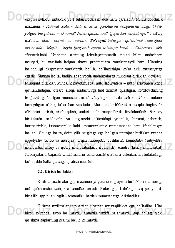 ekspressivlikni   sintaktik   yo l   bilanʻ   ifodalash   deb   ham   qaraladi 9
.   Minnatdorchilik
mazmuni:   -   Rahmat,   xola,   -   dedi   u.   ko zi   qanotlarini   yozganicha   bizga   tikilib	
ʻ
yotgan   burgut-da.   –   U   nima?   Nima   qilasiz   uni?   Qayerdan   ushladingiz?   ;   salbiy
ma’noda:   Balo   bormi   u   yerda?..   To raqul,
ʻ   bularga   qo shilma!	ʻ   ;   murojaat
ma’nosida:   -Mayli.   –   keyin   ijirg anib   ayvon   to siniga   bordi.   –   Gulnazar!   –deb	
ʻ ʻ
chaqirdi   kabi.   Undalma   o zining   leksik-grammatik   tabiati   bilan   undashdan	
ʻ
tashqari,   bu   vazifada   kelgan   shaxs,   predmetlarni   xarakterlaydi   ham.   Ularning
ko pchiligi   ekspressiv   xarakterda   bo lib,   qo llanishiga   ko ra   turli   xususiyatga	
ʻ ʻ ʻ ʻ
egadir. Shunga ko ra, badiiy adabiyotda undalmalarga murojaat birliklari deyiladi.	
ʻ
Murojaat birliklari kundalik hayotimizda, nutq faoliyatida – nutq jarayonida keng
qo llaniladigan,   o zaro   aloqa   aralashuvga	
ʻ ʻ   faol   xizmat   qiladigan ,   so zlovchining	ʻ
tinglovchiga   bo lgan   munosabatini   ifodalaydigan,   o zida   turli   modal   ma’nolarni	
ʻ ʻ
tashiydigan   o tkir,   ta’sirchan   vositadir.   Murojaat   birliklaridan   nutqda   tinglovchi	
ʻ
e’tiborini   tortish,   xitob   qilish,   undash   kabi   maqsadlarda   foydalaniladi.   Bunday
birliklarda   so zlovchi   va   tinglovchi   o rtasidagi   yaqinlik,   hurmat,   ishonch;
ʻ ʻ
hurmatsizlik,   ishonchsizlik   kabi   kommunikativ   munosabatlar   ham   ifodalangan
bo ladi.   Shunga  ko ra,  doimiylik  belgisiga   ega   bo lgan  murojaat   birliklari   nutqda	
ʻ ʻ ʻ
appelyativ   (xitob   va   murojaat   orqali   muloqotni   boshlash),   konnotativ   (subyektiv
munosabat   salbiy   va   ijobiy   munosabatlarni   ifodalash),   emotiv  (hissiy   munosabat)
funksiyalarni   bajaradi.Undalmalarni   baho   xarakteristikasi   ottenkasini   ifodalashiga
ko ra, ikki katta guruhga ajratish mumkin:
ʻ
2.2. Kirish bo laklar	
ʻ
Kiritma tuzilmalar gap mazmuniga yoki uning ayrim bo laklari ma’nosiga	
ʻ
oid   qo shimcha   izoh,   ma’lumotlar   beradi.   Bular   gap   tarkibiga	
ʻ   nutq   jarayonida
kiritilib , gap bilan logik - semantik jihatdan munosabatga kirishadilar.
Kiritma   tuzilmalar   intonatsion   jihatdan   mustaqillikka   ega   bo ladilar.   Ular	
ʻ
biror   so roqqa   javob   bo lmaydi,   sintaktik   vazifa   bajarmaydi,   gap   bo lagi   yoki	
ʻ ʻ ʻ
qo shma gaplarning kesimi bo lib kelmaydi.	
ʻ ʻ
PAGE   \* MERGEFORMAT1