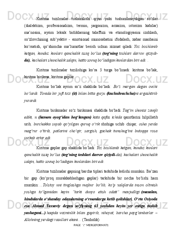 Kiritma   tuzilmalar   tushunilishi   qiyin   yoki   tushunilmaydigan   so zlarʻ
(dialektizm,   professionalizm,   termin,   jargonizm,   arxaizm,   istorizm   kabilar)
ma’nosini,   ayrim   leksik   birliklarning   talaffuzi   va   etimologiyasini   izohlash,
so zlovchining   sub’yektiv   -   emotsional   munosabatini   ifodalash,   xabar   manbaini	
ʻ
ko rsatish,   qo shimcha   ma’lumotlar   berish   uchun   xizmat   qiladi:
ʻ ʻ   Yoz   boshlanib
ketgan,   kunduz   kunlari   qanchalik   issiq   bo lsa	
ʻ   (tog ning	ʻ   toshlari   darrov   qiziydi -
da),   kechalari shunchalik salqin, hatto sovuq bo ladigan kunlardan biri edi.	
ʻ   .
Kiritma   tuzilmalar   tuzilishiga   ko ra   3   turga   bo linadi:   kiritma   bo lak,	
ʻ ʻ ʻ
kiritma birikma, kiritma gaplar.
Kiritma   bo lak   ayrim   so z   shaklida   bo ladi	
ʻ ʻ ʻ :   Bo z   mergan   degan   ovchi	ʻ
bo lardi. Yonida bir juft tozi	
ʻ   (it)   bilan bitta gurju   (kuchukvachcha) ni ergashtirib
yurardi.
Kiritma   birikmalar   so z   birikmasi   shaklida   bo ladi:	
ʻ ʻ   Tag in   shunisi   zavqli	ʻ
ediki,   u   (hamon   oyog idan   bog langan)	
ʻ ʻ   kata   qafas   ichida   qanotlarini   hilpillatib
urib ,   burchakka   suyab   qo yilgan   quruq   o rik	
ʻ ʻ   shohiga   uchib   chiqar ,   osha   yerda
mag rur   o tirib,   patlarini   cho qir,   sargish,   gachak   tumshug ini   butoqqa   rosa	
ʻ ʻ ʻ ʻ
surkab artar edi .
Kiritma gaplar gap shaklida bo ladi:	
ʻ   Yoz boshlanib ketgan, kunduz kunlari
qanchalik issiq bo lsa	
ʻ   (tog ning toshlari darrov qiziydi-	ʻ da), kechalari shunchalik
salqin, hatto sovuq bo ladigan kunlardan biri edi	
ʻ .
Kiritma tuzilmalar gapning barcha tiplari tarkibida kelishi mumkin. Ba’zan
bir   gap   (ko proq   murakkablashgan   gaplar)   tarkibida   bir   necha   bo lishi   ham	
ʻ ʻ
mumkin:   ...Tolstoy   uni   tinglashga   majbur   bo lib,   ko p   xalqlarda   inson   oltmish	
ʻ ʻ
yoshga   to lganidan   keyin   “tarki   dunyo   etish   odati”   mavjudligi	
ʻ   (masalan,
hindularda o shanday odamlarning o rmonlarga ketib qolishlari, O rta Osiyoda	
ʻ ʻ ʻ
esa   Ahmad   Yassaviy   degan   so fiyning   63   yoshdan   keyin   yer   ostiga   tushib	
ʻ
yashagani...)   haqida   vazminlik   bilan   gapirib,   nihoyat,   barcha   payg ambarlar   –	
ʻ
Allohning yerdagi rasullari ekani...   (Tanholik)
PAGE   \* MERGEFORMAT1 