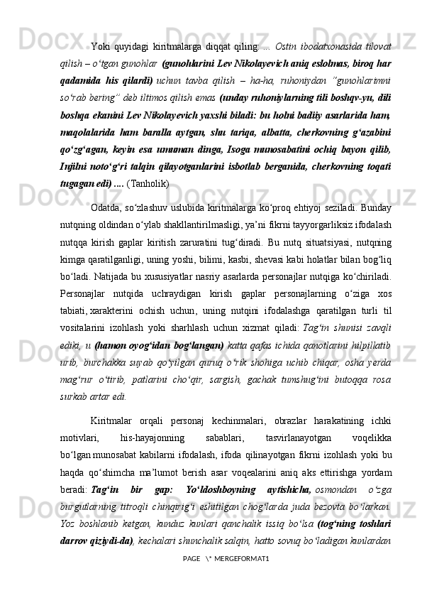 Yoki   quyidagi   kiritmalarga   diqqat   qiling:   ...   Ostin   ibodatxonasida   tilovat
qilish – o tgan gunohlarʻ   (gunohlarini   Lev Nikolayevich aniq eslolmas , biroq har
qadamida   his   qilardi)   uchun   tavba   qilish   –   ha-ha,   ruhoniydan   “gunohlarimni
so rab bering” deb iltimos qilish emas	
ʻ   (unday ruhoniylarning tili boshqv-yu, dili
boshqa ekanini Lev Nikolayevich yaxshi biladi: bu holni badiiy asarlarida ham,
maqolalarida   ham   baralla   aytgan,   shu   tariqa,   albatta,   cherkovning   g azabini	
ʻ
qo zg agan,   keyin   esa   umuman   dinga,   Isoga	
ʻ ʻ   munosabatini   ochiq   bayon   qilib ,
Injilni   noto g ri   talqin   qilayotganlarini   isbotlab   berganida,   cherkovning   toqati	
ʻ ʻ
tugagan edi) ....   (Tanholik)
Odatda, so zlashuv uslubida kiritmalarga ko proq ehtiyoj seziladi. Bunday	
ʻ ʻ
nutqning oldindan o ylab shakllantirilmasligi, ya’ni fikrni tayyorgarliksiz ifodalash
ʻ
nutqqa   kirish   gaplar   kiritish   zaruratini   tug diradi.   Bu   nutq   situatsiyasi,   nutqning	
ʻ
kimga qaratilganligi, uning yoshi, bilimi, kasbi, shevasi kabi holatlar bilan bog liq	
ʻ
bo ladi. Natijada bu xususiyatlar nasriy asarlarda personajlar nutqiga ko chiriladi.	
ʻ ʻ
Personajlar   nutqida   uchraydigan   kirish   gaplar   personajlarning   o ziga   xos	
ʻ
tabiati,   xarakterini   ochish   uchun ,   uning   nutqini   ifodalashga   qaratilgan   turli   til
vositalarini   izohlash   yoki   sharhlash   uchun   xizmat   qiladi:   Tag in   shunisi   zavqli	
ʻ
ediki, u   (hamon oyog idan bog langan)	
ʻ ʻ   katta qafas ichida qanotlarini hilpillatib
urib,   burchakka   suyab   qo yilgan   quruq   o rik   shohiga   uchib   chiqar,   osha   yerda	
ʻ ʻ
mag rur   o tirib,   patlarini   cho qir,   sargish,   gachak   tumshug ini   butoqqa   rosa	
ʻ ʻ ʻ ʻ
surkab artar edi.
Kiritmalar   orqali   personaj   kechinmalari,   obrazlar   harakatining   ichki
motivlari,   his-hayajonning   sabablari,   tasvirlanayotgan   voqelikka
bo lgan	
ʻ   munosabat   kabilarni   ifodalash ,   ifoda   qilinayotgan   fikrni   izohlash   yoki   bu
haqda   qo shimcha   ma’lumot   berish   asar   voqealarini   aniq   aks   ettirishga   yordam	
ʻ
beradi:   Tag in   bir   gap:   Yo ldoshboyning   aytishicha,	
ʻ ʻ   osmondan   o zga	ʻ
burgutlarning   titroqli   chinqirig i   eshitilgan   chog larda   juda   bezovta   bo larkan.	
ʻ ʻ ʻ
Yoz   boshlanib   ketgan,   kunduz   kunlari   qanchalik   issiq   bo lsa	
ʻ   (tog ning   toshlari	ʻ
darrov qiziydi-da) , kechalari shunchalik salqin, hatto sovuq bo ladigan kunlardan	
ʻ
PAGE   \* MERGEFORMAT1 