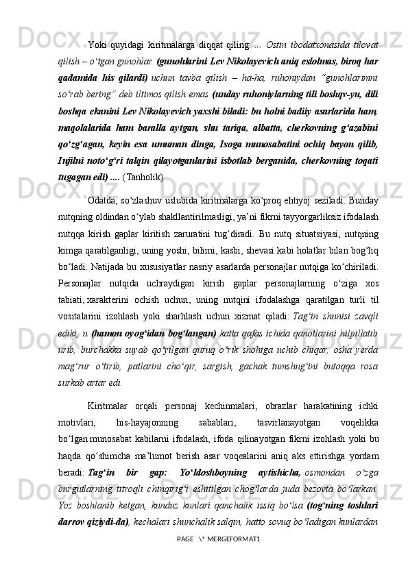 Yoki   quyidagi   kiritmalarga   diqqat   qiling:   ...   Ostin   ibodatxonasida   tilovat
qilish – o tgan gunohlarʻ   (gunohlarini   Lev Nikolayevich aniq eslolmas , biroq har
qadamida   his   qilardi)   uchun   tavba   qilish   –   ha-ha,   ruhoniydan   “gunohlarimni
so rab bering” deb iltimos qilish emas	
ʻ   (unday ruhoniylarning tili boshqv-yu, dili
boshqa ekanini Lev Nikolayevich yaxshi biladi: bu holni badiiy asarlarida ham,
maqolalarida   ham   baralla   aytgan,   shu   tariqa,   albatta,   cherkovning   g azabini	
ʻ
qo zg agan,   keyin   esa   umuman   dinga,   Isoga	
ʻ ʻ   munosabatini   ochiq   bayon   qilib ,
Injilni   noto g ri   talqin   qilayotganlarini   isbotlab   berganida,   cherkovning   toqati	
ʻ ʻ
tugagan edi) ....   (Tanholik)
Odatda, so zlashuv uslubida kiritmalarga ko proq ehtiyoj seziladi. Bunday	
ʻ ʻ
nutqning oldindan o ylab shakllantirilmasligi, ya’ni fikrni tayyorgarliksiz ifodalash
ʻ
nutqqa   kirish   gaplar   kiritish   zaruratini   tug diradi.   Bu   nutq   situatsiyasi,   nutqning	
ʻ
kimga qaratilganligi, uning yoshi, bilimi, kasbi, shevasi kabi holatlar bilan bog liq	
ʻ
bo ladi. Natijada bu xususiyatlar nasriy asarlarda personajlar nutqiga ko chiriladi.	
ʻ ʻ
Personajlar   nutqida   uchraydigan   kirish   gaplar   personajlarning   o ziga   xos	
ʻ
tabiati,   xarakterini   ochish   uchun ,   uning   nutqini   ifodalashga   qaratilgan   turli   til
vositalarini   izohlash   yoki   sharhlash   uchun   xizmat   qiladi:   Tag in   shunisi   zavqli	
ʻ
ediki, u   (hamon oyog idan bog langan)	
ʻ ʻ   katta qafas ichida qanotlarini hilpillatib
urib,   burchakka   suyab   qo yilgan   quruq   o rik   shohiga   uchib   chiqar,   osha   yerda	
ʻ ʻ
mag rur   o tirib,   patlarini   cho qir,   sargish,   gachak   tumshug ini   butoqqa   rosa	
ʻ ʻ ʻ ʻ
surkab artar edi.
Kiritmalar   orqali   personaj   kechinmalari,   obrazlar   harakatining   ichki
motivlari,   his-hayajonning   sabablari,   tasvirlanayotgan   voqelikka
bo lgan	
ʻ   munosabat   kabilarni   ifodalash ,   ifoda   qilinayotgan   fikrni   izohlash   yoki   bu
haqda   qo shimcha   ma’lumot   berish   asar   voqealarini   aniq   aks   ettirishga   yordam	
ʻ
beradi:   Tag in   bir   gap:   Yo ldoshboyning   aytishicha,	
ʻ ʻ   osmondan   o zga	ʻ
burgutlarning   titroqli   chinqirig i   eshitilgan   chog larda   juda   bezovta   bo larkan.	
ʻ ʻ ʻ
Yoz   boshlanib   ketgan,   kunduz   kunlari   qanchalik   issiq   bo lsa	
ʻ   (tog ning   toshlari	ʻ
darrov qiziydi-da) , kechalari shunchalik salqin, hatto sovuq bo ladigan kunlardan	
ʻ
PAGE   \* MERGEFORMAT1