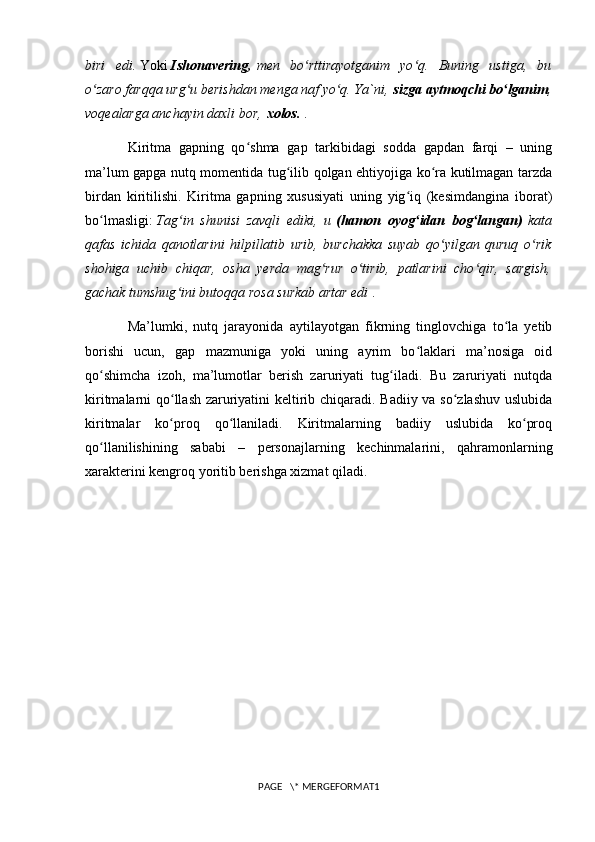 biri   edi.   Yoki   Ishonavering,   men   bo rttirayotganim   yo q.   Buning   ustiga,   buʻ ʻ
o zaro farqqa urg u berishdan menga naf yo q. Ya`ni,	
ʻ ʻ ʻ   sizga aytmoqchi bo lganim	ʻ ,
voqealarga anchayin daxli bor,   xolos.   .
Kiritma   gapning   qo shma   gap   tarkibidagi   sodda   gapdan   farqi   –   uning	
ʻ
ma’lum gapga nutq momentida tug ilib qolgan ehtiyojiga ko ra kutilmagan tarzda	
ʻ ʻ
birdan   kiritilishi.   Kiritma   gapning   xususiyati   uning   yig iq   (kesimdangina   iborat)	
ʻ
bo lmasligi:	
ʻ   Tag in   shunisi   zavqli   ediki,   u	ʻ   (hamon   oyog idan   bog langan)	ʻ ʻ   kata
qafas   ichida   qanotlarini   hilpillatib   urib,   burchakka   suyab   qo yilgan   quruq   o rik	
ʻ ʻ
shohiga   uchib   chiqar,   osha   yerda   mag rur   o tirib,   patlarini   cho qir,   sargish,	
ʻ ʻ ʻ
gachak tumshug ini butoqqa rosa surkab artar edi	
ʻ   .
Ma’lumki,   nutq   jarayonida   aytilayotgan   fikrning   tinglovchiga   to la   yetib	
ʻ
borishi   ucun,   gap   mazmuniga   yoki   uning   ayrim   bo laklari   ma’nosiga   oid	
ʻ
qo shimcha   izoh,   ma’lumotlar   berish   zaruriyati   tug iladi.   Bu   zaruriyati   nutqda	
ʻ ʻ
kiritmalarni qo llash zaruriyatini keltirib chiqaradi. Badiiy va so zlashuv uslubida	
ʻ ʻ
kiritmalar   ko proq   qo llaniladi.   Kiritmalarning   badiiy   uslubida   ko proq
ʻ ʻ ʻ
qo llanilishining   sababi   –   personajlarning   kechinmalarini,   qahramonlarning	
ʻ
xarakterini kengroq yoritib berishga xizmat qiladi.
PAGE   \* MERGEFORMAT1