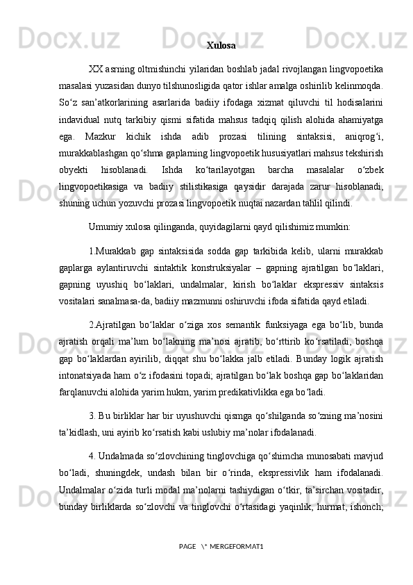 Xulosa
XX asrning oltmishinchi yilaridan boshlab jadal rivojlangan lingvopoetika
masalasi yuzasidan dunyo tilshunosligida qator ishlar amalga oshirilib kelinmoqda.
So z   san’atkorlarining   asarlarida   badiiy   ifodaga   xizmat   qiluvchi   til   hodisalariniʻ
indavidual   nutq   tarkibiy   qismi   sifatida   mahsus   tadqiq   qilish   alohida   ahamiyatga
ega.   Mazkur   kichik   ishda   adib   prozasi   tilining   sintaksisi,   aniqrog i,	
ʻ
murakkablashgan qo shma gaplarning lingvopoetik hususiyatlari mahsus tekshirish	
ʻ
obyekti   hisoblanadi.   Ishda   ko tarilayotgan   barcha   masalalar   o zbek	
ʻ ʻ
lingvopoetikasiga   va   badiiy   stilistikasiga   qaysidir   darajada   zarur   hisoblanadi,
shuning uchun yozuvchi prozasi lingvopoetik nuqtai nazardan tahlil qilindi.
Umumiy   xulosa qilinganda , quyidagilarni qayd qilishimiz mumkin:
1.Murakkab   gap   sintaksisida   sodda   gap   tarkibida   kelib,   ularni   murakkab
gaplarga   aylantiruvchi   sintaktik   konstruksiyalar   –   gapning   ajratilgan   bo laklari,	
ʻ
gapning   uyushiq   bo laklari,   undalmalar,   kirish   bo laklar   ekspressiv   sintaksis	
ʻ ʻ
vositalari sanalmasa-da, badiiy mazmunni oshiruvchi ifoda sifatida qayd etiladi.
2.Ajratilgan   bo laklar   o ziga   xos   semantik   funksiyaga   ega   bo lib,   bunda
ʻ ʻ ʻ
ajratish   orqali   ma’lum   bo lakning   ma’nosi   ajratib,   bo rttirib   ko rsatiladi,   boshqa	
ʻ ʻ ʻ
gap   bo laklardan   ayirilib,   diqqat   shu   bo lakka   jalb   etiladi.   Bunday   logik   ajratish	
ʻ ʻ
intonatsiyada ham o z ifodasini topadi; ajratilgan bo lak boshqa gap bo laklaridan	
ʻ ʻ ʻ
farqlanuvchi alohida yarim hukm, yarim predikativlikka ega bo ladi.	
ʻ
3. Bu birliklar har bir uyushuvchi qismga qo shilganda so zning ma’nosini	
ʻ ʻ
ta’kidlash, uni ayirib ko rsatish kabi uslubiy ma’nolar ifodalanadi.	
ʻ
4. Undalmada so zlovchining tinglovchiga qo shimcha munosabati mavjud
ʻ ʻ
bo ladi,  	
ʻ shuningdek ,   undash   bilan   bir   o rinda,   ekspressivlik   ham   ifodalanadi.	ʻ
Undalmalar   o zida   turli   modal   ma’nolarni  tashiydigan   o tkir,  ta’sirchan   vositadir,	
ʻ ʻ
bunday  birliklarda  so zlovchi  va   tinglovchi  o rtasidagi  yaqinlik,  hurmat,  ishonch;	
ʻ ʻ
PAGE   \* MERGEFORMAT1