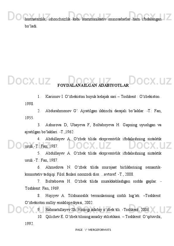 hurmatsizlik,   ishonchsizlik   kabi   kommunikativ   munosabatlar   ham   ifodalangan
bo ladi.ʻ
FOYDALANAILGAN  ADABIYOTLAR
1. Karimov I. O zbekiston buyuk kelajak sari – Toshkent : O zbekiston .	
ʻ ʻ
1998.
2. Abdurahmonov   G .   Ajratilgan   ikkinchi   darajali   bo laklar.   -T.:   Fan,	
ʻ ʻ
1955.
3. Ashurova   D,   Ubayeva   F,   Boltaboyeva   H.   Gapning   uyushgan   va
ajratilgan bo laklari. -T.,1962.	
ʻ
4. Abdullayev   A.   O zbek   tilida   ekspressivlik   ifodalashning   sintaktik	
ʻ
usuli.-T.: Fan, 1987.
5. Abdullayev   A.   O zbek   tilida   ekspressivlik   ifodalashning   sintaktik
ʻ
usuli.-T.: Fan, 1987.
6. Ahmedova   N.   O zbek   tilida   murojaat   birliklarining   semantik-
ʻ
konnotativ tadqiqi: Filol.fanlari nomzodi diss. ...avtoref. -T., 2008.
7. Boltaboeva   H.   O zbek   tilida   murakkablashgan   sodda   gaplar.   -
ʻ
Toshkent: Fan, 1969.
8. Hojiyev   A.   Tilshunoslik   terminlarining   izohli   lug ati.   –Toshkent:	
ʻ
O zbekiston	
ʻ   milliy ensiklopediyasi , 2002.
9. Rahmatullayev Sh. Hozirgi adabiy o zbek tili.	
ʻ   -Toshkent , 2006.
10. Qilichev E. O zbek tilining amaliy stilistikasi. – Toshkent: O qituvchi,	
ʻ ʻ
1992.
PAGE   \* MERGEFORMAT1 