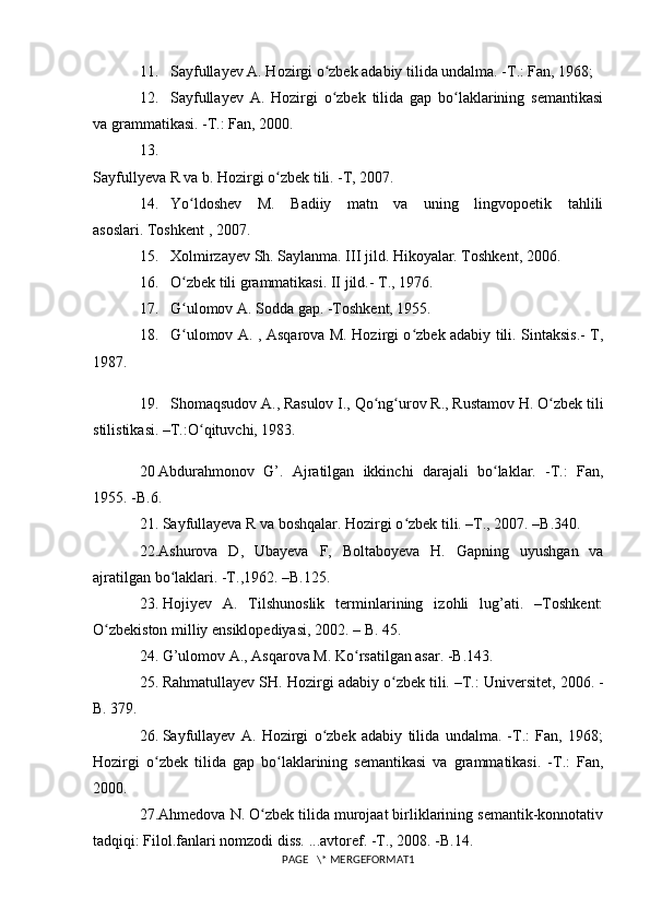 11. Sayfullayev A. Hozirgi o zbek adabiy tilida undalma. -T.: Fan, 1968;ʻ
12. Sayfullayev   A.   Hozirgi   o zbek   tilida   gap   bo laklarining   semantikasi
ʻ ʻ
va grammatikasi. -T.: Fan, 2000.
13.
Sayfullyeva R va b. Hozirgi o zbek tili. -T, 2007.	
ʻ
14. Yo ldoshev   M.   Badiiy   matn   va   uning   lingvopoetik   tahlili	
ʻ
asoslari.   Toshkent   , 2007.
15. Xolmirzayev Sh. Saylanma. III jild. Hikoyalar. Toshkent, 2006.
16. O zbek tili grammatikasi. II jild.- 
ʻ T., 1976.
17. G ulomov A. Sodda gap. -Toshkent, 1955.
ʻ
18. G ulomov A. , Asqarova M. Hozirgi o zbek adabiy tili. Sintaksis.- T,
ʻ ʻ
1987.
19. Shomaqsudov A., Rasulov I., Qo ng urov R., Rustamov H. O zbek tili	
ʻ ʻ ʻ
stilistikasi. –T.:O qituvchi, 1983.	
ʻ
20   Abdurahmonov   G’.   Ajratilgan   ikkinchi   darajali   bo laklar.   -T.:   Fan,	
ʻ
1955. -B.6.
21.   Sayfullayeva R va boshqalar. Hozirgi o zbek tili. –T., 2007. –B.340.	
ʻ
22.Ashurova   D,   Ubayeva   F,   Boltaboyeva   H.   Gapning   uyushgan   va
ajratilgan bo laklari. -T.,1962. –B.125.	
ʻ
23.   Hojiyev   A.   Tilshunoslik   terminlarining   izohli   lug’ati.   –Toshkent:
O zbekiston milliy ensiklopediyasi, 2002. – B. 45.	
ʻ
24.   G’ulomov A., Asqarova M. Ko rsatilgan asar. -B.143.	
ʻ
25.   Rahmatullayev SH. Hozirgi adabiy o zbek tili. –T.:	
ʻ   Universitet , 2006. -
B. 379.
26.   Sayfullayev   A.   Hozirgi   o zbek   adabiy   tilida   undalma.   -T.:   Fan,   1968;	
ʻ
Hozirgi   o zbek   tilida   gap   bo laklarining   semantikasi   va   grammatikasi.   -T.:   Fan,	
ʻ ʻ
2000.
27.Ahmedova N. O zbek tilida murojaat birliklarining semantik-konnotativ	
ʻ
tadqiqi: Filol.fanlari nomzodi diss. ...avtoref. -T., 2008. -B.14.
PAGE   \* MERGEFORMAT1