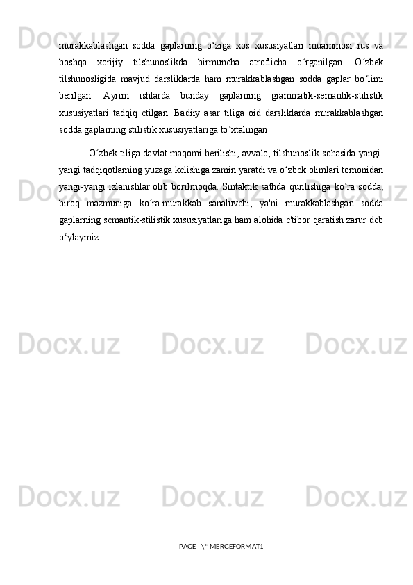 murakkablashgan   sodda   gaplarning   o ziga   xos   xususiyatlari   muammosi   rus   vaʻ
boshqa   xorijiy   tilshunoslikda   birmuncha   atroflicha   o rganilgan.   O zbek	
ʻ ʻ
tilshunosligida   mavjud   darsliklarda   ham   murakkablashgan   sodda   gaplar   bo limi	
ʻ
berilgan.   Ayrim   ishlarda   bunday   gaplarning   grammatik-semantik-stilistik
xususiyatlari   tadqiq   etilgan.   Badiiy   asar   tiliga   oid   darsliklarda   murakkablashgan
sodda gaplarning stilistik xususiyatlariga to xtalingan .	
ʻ
O zbek tiliga davlat maqomi berilishi, avvalo, tilshunoslik sohasida yangi-	
ʻ
yangi tadqiqotlarning yuzaga kelishiga zamin yaratdi va o zbek olimlari tomonidan	
ʻ
yangi-yangi   izlanishlar   olib   borilmoqda.   Sintaktik   sathda   qurilishiga   ko ra   sodda,	
ʻ
biroq   mazmuniga   ko ra	
ʻ   murakkab   sanaluvchi ,   ya'ni   murakkablashgan   sodda
gaplarning semantik-stilistik xususiyatlariga ham alohida e'tibor qaratish zarur deb
o ylaymiz.	
ʻ
PAGE   \* MERGEFORMAT1 