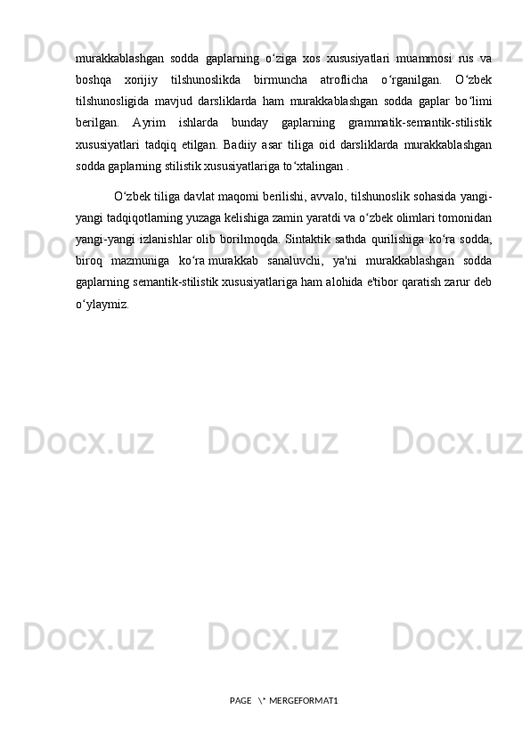 murakkablashgan   sodda   gaplarning   o ziga   xos   xususiyatlari   muammosi   rus   vaʻ
boshqa   xorijiy   tilshunoslikda   birmuncha   atroflicha   o rganilgan.   O zbek	
ʻ ʻ
tilshunosligida   mavjud   darsliklarda   ham   murakkablashgan   sodda   gaplar   bo limi	
ʻ
berilgan.   Ayrim   ishlarda   bunday   gaplarning   grammatik-semantik-stilistik
xususiyatlari   tadqiq   etilgan.   Badiiy   asar   tiliga   oid   darsliklarda   murakkablashgan
sodda gaplarning stilistik xususiyatlariga to xtalingan .	
ʻ
O zbek tiliga davlat maqomi berilishi, avvalo, tilshunoslik sohasida yangi-	
ʻ
yangi tadqiqotlarning yuzaga kelishiga zamin yaratdi va o zbek olimlari tomonidan	
ʻ
yangi-yangi   izlanishlar   olib   borilmoqda.   Sintaktik   sathda   qurilishiga   ko ra   sodda,	
ʻ
biroq   mazmuniga   ko ra	
ʻ   murakkab   sanaluvchi ,   ya'ni   murakkablashgan   sodda
gaplarning semantik-stilistik xususiyatlariga ham alohida e'tibor qaratish zarur deb
o ylaymiz.	
ʻ
PAGE   \* MERGEFORMAT1