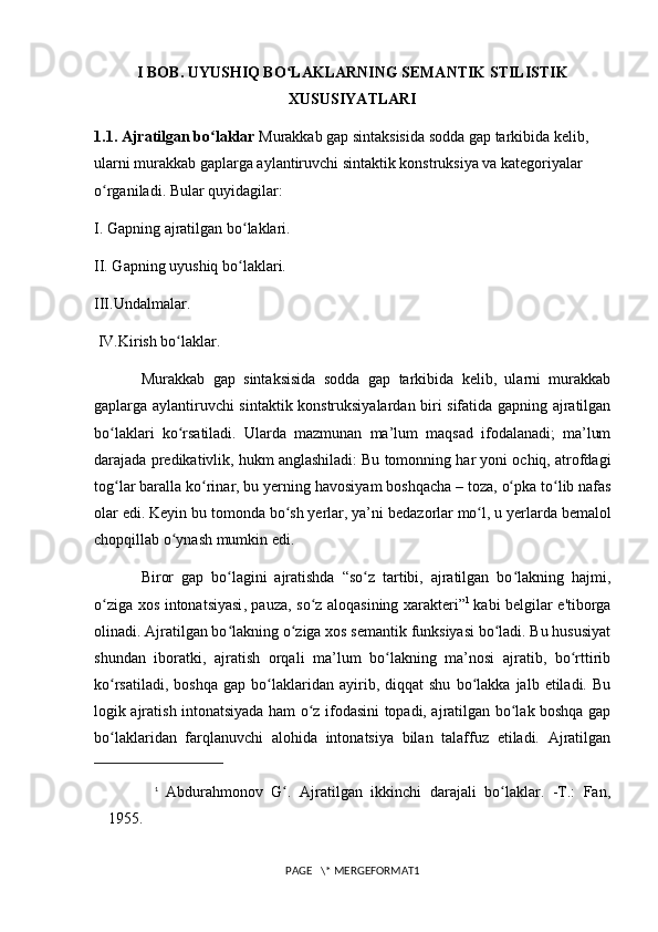 I BOB. UYUSHIQ BO LAKLARNING SEMANTIK STILISTIKʻ
XUSUSIYATLARI
1.1. Ajratilgan bo laklar 	
ʻ Murakkab gap sintaksisida sodda gap tarkibida kelib, 
ularni murakkab gaplarga aylantiruvchi sintaktik konstruksiya va kategoriyalar 
o rganiladi. Bular quyidagilar: 	
ʻ
I. Gapning ajratilgan bo laklari. 	
ʻ
II. Gapning uyushiq bo laklari. 
ʻ
III.Undalmalar.
 IV.Kirish bo laklar.	
ʻ
Murakkab   gap   sintaksisida   sodda   gap   tarkibida   kelib,   ularni   murakkab
gaplarga aylantiruvchi sintaktik konstruksiyalardan biri sifatida gapning ajratilgan
bo laklari   ko rsatiladi.   Ularda   mazmunan   ma’lum   maqsad   ifodalanadi;   ma’lum	
ʻ ʻ
darajada predikativlik, hukm anglashiladi:   Bu tomonning har yoni ochiq, atrofdagi
tog lar baralla ko rinar, bu yerning havosiyam boshqacha
ʻ ʻ   – toza,   o pka to lib nafas	ʻ ʻ
olar edi. Keyin bu tomonda bo sh yerlar, ya’ni	
ʻ   bedazorlar   mo l, u yerlarda bemalol	ʻ
chopqillab o ynash mumkin edi. 	
ʻ
Biror   gap   bo lagini   ajratishda   “so z   tartibi,   ajratilgan   bo lakning   hajmi,	
ʻ ʻ ʻ
o ziga  	
ʻ xos intonatsiyasi , pauza, so z aloqasining xarakteri”	ʻ 1  
kabi belgilar e'tiborga
olinadi. Ajratilgan bo lakning o ziga xos semantik funksiyasi bo ladi. Bu hususiyat	
ʻ ʻ ʻ
shundan   iboratki,   ajratish   orqali   ma’lum   bo lakning   ma’nosi   ajratib,   bo rttirib	
ʻ ʻ
ko rsatiladi,   boshqa   gap   bo laklaridan   ayirib,   diqqat   shu   bo lakka   jalb  etiladi.   Bu	
ʻ ʻ ʻ
logik ajratish intonatsiyada ham o z ifodasini topadi, ajratilgan bo lak boshqa gap	
ʻ ʻ
bo laklaridan   farqlanuvchi   alohida   intonatsiya   bilan   talaffuz   etiladi.   Ajratilgan	
ʻ
1
  Abdurahmonov   G .   Ajratilgan   ikkinchi   darajali   bo laklar.   -T.:   Fan,	
ʻ ʻ
1955.
PAGE   \* MERGEFORMAT1 