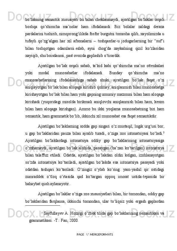 bo lakning  semantik  xususiyati  bu  bilan cheklanmaydi,  ajratilgan  bo laklar  orqaliʻ ʻ
boshqa   qo shimcha   ma’nolar   ham   ifodalanadi:   Biz   bolalar   zaldagi   deraza	
ʻ
pardalarini tushirib, nimqorong ilikda fosfor burgutni tomosha qilib, xayolimizda u	
ʻ
tufayli   qo zg algan   har   xil   afsonalarni   –   toshqasrlar-u   jodugarlarning   bir   “suf”i	
ʻ ʻ
bilan   toshqotgan   odamlarni   eslab,   ayni   chog da   xaykalning   qizil   ko zlaridan	
ʻ ʻ
xayiqib,  shu boisdanmi , past ovozda gaplashib o tirardik. 
ʻ
Ajratilgan   bo lak   orqali   sabab,   ta’kid   kabi   qo shimcha   ma’no   ottenkalari	
ʻ ʻ
yoki   modal   munosabatlar   ifodalanadi.   Bunday   qo shimcha   ma’no	
ʻ
munosabatlarining   ifodalanashiga   sabab   shuki ,   ajratilgan   bo lak   faqat   o zi	
ʻ ʻ
aniqlayotgan bo lak bilan aloqaga kirishib qolmay, aniqlanmish bilan munosabatga	
ʻ
kirishayotgan bo lak bilan ham yoki gapning umumiy mazmuni bilan ham aloqaga
ʻ
kirishadi   (yuqoridagi   misolda   birikmali   aniqlovchi   aniqlanmish   bilan   ham,   kesim
bilan   ham   aloqaga   kirishgan).   Ammo   bu   ikki   yoqlama   munosabatning   biri   ham
semantik, ham grammatik bo lib, ikkinchi xil munosabat esa faqat semantikdir. 	
ʻ
Ajratilgan bo laklarning sodda gap singari o z mustaqil, logik urg usi bor,	
ʻ ʻ ʻ
u   gap   bo laklaridan  	
ʻ pauza   bilan   ajralib   turadi ,   o ziga   xos   intonatsiyasi   bo ladi.	ʻ ʻ 2
Ajratilgan   bo laklardagi   intonatsiya   oddiy   gap   bo laklarining   intonatsiyasiga	
ʻ ʻ
o xshamaydi,   ajratilgan   bo lak   alohida,   pasaygan   (ba’zan   ko tarilgan)   intonatsiya	
ʻ ʻ ʻ
bilan   talaffuz   etiladi.   Odatda,   ajratilgan   bo lakdan   oldin   kelgan,   izohlanayotgan	
ʻ
so zda   intonatsiya   ko tariladi,   ajratilgan   bo lakda   esa   intonatsiya   pasayadi   yoki	
ʻ ʻ ʻ
odatdan   tashqari   ko tariladi:   O zingiz   o ylab   ko ring:   yam-yashil   qir   ostidagi	
ʻ ʻ ʻ ʻ
zumraddek   o tloq   o rtasida   qad   ko targan   oppoq   imorat   ustida-tepasida   bir	
ʻ ʻ ʻ
bahaybat qush aylanayotir. 
Ajratilgan bo laklar o ziga xos xususiyatlari bilan, bir tomondan, oddiy gap	
ʻ ʻ
bo laklaridan   farqlansa,  	
ʻ ikkinchi   tomondan ,   ular   to liqsiz   yoki   ergash   gaplardan	ʻ
2
  Sayfullayev A. Hozirgi o zbek tilida gap bo laklarining semantikasi  va	
ʻ ʻ
grammatikasi. -T.: Fan, 2000.
PAGE   \* MERGEFORMAT1