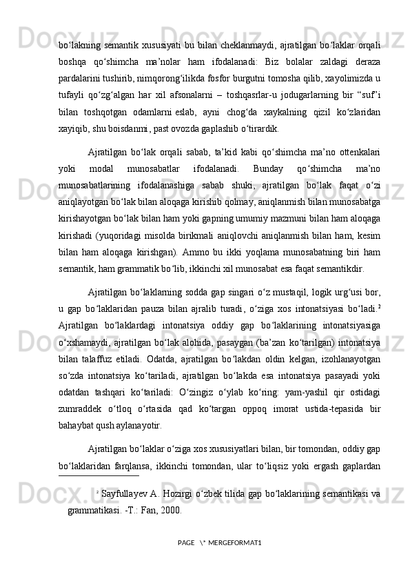 bo lakning  semantik  xususiyati  bu  bilan cheklanmaydi,  ajratilgan  bo laklar  orqaliʻ ʻ
boshqa   qo shimcha   ma’nolar   ham   ifodalanadi:   Biz   bolalar   zaldagi   deraza	
ʻ
pardalarini tushirib, nimqorong ilikda fosfor burgutni tomosha qilib, xayolimizda u	
ʻ
tufayli   qo zg algan   har   xil   afsonalarni   –   toshqasrlar-u   jodugarlarning   bir   “suf”i	
ʻ ʻ
bilan   toshqotgan   odamlarni   eslab,   ayni   chog da   xaykalning   qizil   ko zlaridan	
ʻ ʻ
xayiqib,  shu boisdanmi , past ovozda gaplashib o tirardik. 
ʻ
Ajratilgan   bo lak   orqali   sabab,   ta’kid   kabi   qo shimcha   ma’no   ottenkalari	
ʻ ʻ
yoki   modal   munosabatlar   ifodalanadi.   Bunday   qo shimcha   ma’no	
ʻ
munosabatlarining   ifodalanashiga   sabab   shuki ,   ajratilgan   bo lak   faqat   o zi	
ʻ ʻ
aniqlayotgan bo lak bilan aloqaga kirishib qolmay, aniqlanmish bilan munosabatga	
ʻ
kirishayotgan bo lak bilan ham yoki gapning umumiy mazmuni bilan ham aloqaga
ʻ
kirishadi   (yuqoridagi   misolda   birikmali   aniqlovchi   aniqlanmish   bilan   ham,   kesim
bilan   ham   aloqaga   kirishgan).   Ammo   bu   ikki   yoqlama   munosabatning   biri   ham
semantik, ham grammatik bo lib, ikkinchi xil munosabat esa faqat semantikdir. 	
ʻ
Ajratilgan bo laklarning sodda gap singari o z mustaqil, logik urg usi bor,	
ʻ ʻ ʻ
u   gap   bo laklaridan  	
ʻ pauza   bilan   ajralib   turadi ,   o ziga   xos   intonatsiyasi   bo ladi.	ʻ ʻ 2
Ajratilgan   bo laklardagi   intonatsiya   oddiy   gap   bo laklarining   intonatsiyasiga	
ʻ ʻ
o xshamaydi,   ajratilgan   bo lak   alohida,   pasaygan   (ba’zan   ko tarilgan)   intonatsiya	
ʻ ʻ ʻ
bilan   talaffuz   etiladi.   Odatda,   ajratilgan   bo lakdan   oldin   kelgan,   izohlanayotgan	
ʻ
so zda   intonatsiya   ko tariladi,   ajratilgan   bo lakda   esa   intonatsiya   pasayadi   yoki	
ʻ ʻ ʻ
odatdan   tashqari   ko tariladi:   O zingiz   o ylab   ko ring:   yam-yashil   qir   ostidagi	
ʻ ʻ ʻ ʻ
zumraddek   o tloq   o rtasida   qad   ko targan   oppoq   imorat   ustida-tepasida   bir	
ʻ ʻ ʻ
bahaybat qush aylanayotir. 
Ajratilgan bo laklar o ziga xos xususiyatlari bilan, bir tomondan, oddiy gap	
ʻ ʻ
bo laklaridan   farqlansa,  	
ʻ ikkinchi   tomondan ,   ular   to liqsiz   yoki   ergash   gaplardan	ʻ
2
  Sayfullayev A. Hozirgi o zbek tilida gap bo laklarining semantikasi  va	
ʻ ʻ
grammatikasi. -T.: Fan, 2000.
PAGE   \* MERGEFORMAT1 